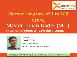 Master Indian Trader (MIT)
Unleash Power of Fibonacci & Moving Average
Webpage: www.xpertnifty.in | WhatsApp “HI” to +91 8141838244
Mitul Mehta,
Founder & CEO,
BIMI Consultant
Author, Trader, Investor, Mentor
Recover any loss of 1 to 100
Crore.
 