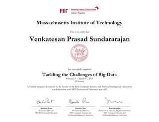 Massachusetts Institute of Technology
This is to certify that
has successfully completed
Tackling the Challenges of Big Data
February 3 – March 17, 2015
(20 hours)
An online program developed by the faculty of the MIT Computer Science and Artificial Intelligence Laboratory
in collaboration with MIT Professional Education and edX.
Bhaskar Pant
Executive Director
MIT Professional Education
Daniela Rus
Professor & Director
MIT Computer Science and
Artificial Intelligence Laboratory
Sam Madden
Professor & Director, Big Data Initiative,
MIT Computer Science and
Artificial Intelligence Laboratory
Venkatesan Prasad Sundararajan
 