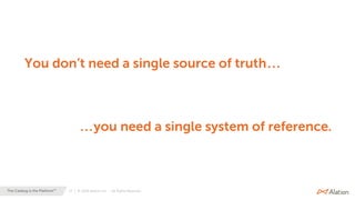 17 | © 2020 Alation, Inc. – All Rights Reserved.The Catalog is the Platform™
You don’t need a single source of truth...
...you need a single system of reference.
 