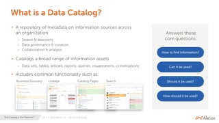 19 | © 2020 Alation, Inc. – All Rights Reserved.The Catalog is the Platform™
What is a Data Catalog?
• A repository of metadata on information sources across
an organization
- Search & discovery
- Data governance & curation
- Collaboration & analysis
• Catalogs a broad range of information assets
- Data sets, tables, articles, reports, queries, visualizations, conversations
• Includes common functionality such as:
Answers these
core questions:
How to find information?
Can it be used?
Should it be used?
How should it be used?
Business Glossary Lineage Catalog Pages Search
 