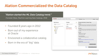 20 | © 2020 Alation, Inc. – All Rights Reserved.The Catalog is the Platform™
Alation Commercialized the Data Catalog
“Alation started the ML Data Catalog trend.”
-Forrester Wave, Machine Learning Data Catalogs, 2018
• Founded 8 years ago in 2012
• Born out of my experience
at Oracle
• Envisioned a collaborative catalog
• Born in the era of “big” data
 