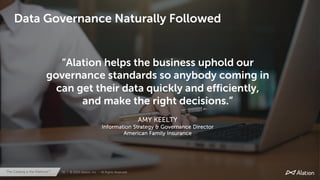 31 | © 2020 Alation, Inc. – All Rights Reserved.The Catalog is the Platform™
31 | © 2020 Alation, Inc. – All Rights Reserved.The Catalog is the Platform™
“Alation helps the business uphold our
governance standards so anybody coming in
can get their data quickly and efficiently,
and make the right decisions.”
AMY KEELTY
Information Strategy & Governance Director
American Family Insurance
Data Governance Naturally Followed
 