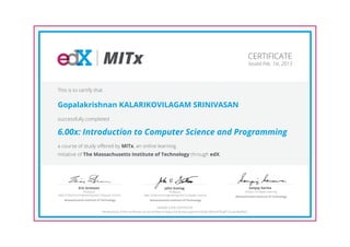 MITx                                                                                                           CERTIFICATE
                                                                                                                                                       Issued Feb. 1st, 2013




This is to certify that


Gopalakrishnan KALARIKOVILAGAM SRINIVASAN
successfully completed

6.00x: Introduction to Computer Science and Programming
a course of study offered by MITx, an online learning
initiative of The Massachusetts Institute of Technology through edX.




                Eric Grimson                                                        John Guttag                                                        Sanjay Sarma
                      Professor,                                                         Professor,                                              Director of Digital Learning
Dept of Electrical Engineering and Computer Science                Dept of Electrical Engineering and Computer Science                    Massachusetts Institute of Technology
     Massachusetts Institute of Technology                              Massachusetts Institute of Technology

                                                                                 HONOR CODE CERTIFICATE
                                   *Authenticity of this certificate can be verified at https://verify.edx.org/cert/c4538c2fbdc547ba8713ca4cd6aff4d1
 