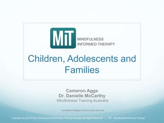 Children, Adolescents and
Families
Cameron Aggs
Dr. Danielle McCarthy
Mindfulness Training Australia
Copyright (c) 2013 Freya Combes and Mindfulness Training Australia, All Rights Reserved | MiT - Mindfulness Informed Therapy
Australian College of Community Services
 