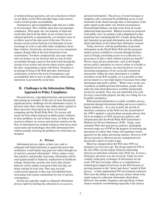 or technical design questions, sets out a direction in which         personal information5. The privacy of email messages or
we are likely see the Web and other large-scale systems              telephone calls is protected by prohibiting access to and
evolve toward greater accountability.                                disclosure of the stored message data or interception of the
   Transparency and accountability make bad acts visible             audio signal except under very limited circumstances.
to all concerned. This visibility alone does not guarantee           Personal bank balances are kept secret from all except
compliance. Then again, the vast majority of legal and               authorized bank personnel. Medical records are protected
social rules that form the fabric of our societies are not           from public view. In countries with comprehensive data
enforced perfectly or automatically, yet somehow most of             protection laws (including the EU, Canada, Hong Kong,
us follow most of the rules most of the time. We do so               and Australia) no personal information can be collected
because social systems built up over thousands of years              about individuals at all without their affirmative consent.
encourage us to do so and often make compliance easier                  Today, however, with the proliferation of personal
than violation. Social rules are known to us in a transparent        information on the World Wide Web and the increased
manner, though often in the tacit dimension of our                   analytic power available to everyone through facilities
environment3. For those comparatively rare cases where               such as Google, preventing access to or collection of a
rules are broken, we are all aware that we may be held               given piece of data is often without real privacy benefit.6
accountable through a process that looks back through the            Worse, many privacy protections, such as the lengthy
records of our actions and assesses these actions against            privacy policy statements we receive online or in health or
the rules. Augmenting systems with Policy Awareness is               financial services contexts, are mere fig leaves over the
an attempt to bring to the Web and other information                 increasing transparency of our social and commercial
architectures at least to the level of transparency and              interactions. Either the same information is available
accountability that we have in other arenas where human              elsewhere on the Web in public, or it is possible to infer
interaction is governed by social rules.                             private details to a very high degree of accuracy from other
                                                                     information that itself is public.7 What's more, in the case
                                                                     of publicly available personal information, people often
    II. Challenges to the Information Hiding                         make this data about themselves available intentionally,
        Approach to Policy Compliance                                not just by accident. They may not intend that it be used
                                                                     for every conceivable purpose, but they are willing for it to
   Personal privacy, copyright protection, and government            be public nonetheless.
data mining are examples of the sorts of areas that present             With personal information so widely available, privacy
significant policy challenges for the information society. It        protection through information hiding and access control is
has been more than a decade since stable policy regimes in           largely ineffective. As a case in point, the growth of
these areas have been upset by the rise of network                   electronic commerce on the Web over the second half of
computing and the World Wide Web. Yet society still                  the 1990’s sparked a concern about consumer privacy that
seems far from robust technical or public-policy solutions           led to an emphasis on Web site privacy policies, and
to these problems. In each of these cases, we believe that           infrastructure like the World Wide Web Consortium’s
excessive reliance on secrecy and up-front control over the          Platform for Privacy Preferences (P3P). Today, most
flow of information has resulted in policies that fail to meet       consumer Web sites post privacy policies, and popular
social needs and technologies that stifle information flow           browsers make use of P3P for the purpose of restricting the
without actually resolving the problems for which they are           placement of cookies that violate self-regulatory norms
designed.                                                            agreed to by the online advertising industry. However, P3P
                                                                     did not succeed as effective privacy management tool
                         A. Privacy                                  beyond the control of cookie usage.
   Information privacy rights, at their core, seek to                   Much has changed about the Web since P3P was
safeguard individual autonomy as against the power that              designed over ten years ago. The design target for P3P in
institutions or individuals may gain over others through use         the mid 1990s was the largely bilateral relationship
of sensitive, personal information 4. Policy makers worry            between an individual consumer and a Web site. At most a
that sensitive, and possibly inaccurate, information will be         third party advertiser was also involved. Today far more
used against people in financial, employment or healthcare           complex multi-party exchanges of information are the
settings. Democratic societies also worry that citizens'             norm. P3P does not today suffice as a comprehensive
behavior will be unduly restrained if they fear they are             technological support for privacy on the Web because of
being watched at every turn. They may not read                       growing tensions in the “notice and choice” model of Web
controversial material, or they may feel inhibited from              privacy. A fully-implemented P3P environment could give
associating with certain communities for fear of adverse             Web users the ability to make privacy choices about every
consequences.                                                        single request to collection information about them.
   Society has typically sought to safeguard information             However, the number, frequency and specificity of those
privacy rights by limiting the collection of, or access to,          choices would be overwhelming especially if the choices


                                                                 2
 