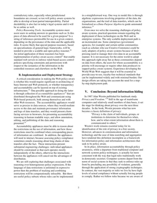 contradictory rules, especially when jurisdictional                  in a straightforward way. One way to model this is through
boundaries are crossed, so too will policy aware systems be          algebraic expressions involving properties of the data, the
able to develop at least partial interoperability. Partial           organizations, and the trail of data transfers, which can be
decidability is also fact in today's legal systems and it will       formalized as a Data-Purpose Algebra to guide automated
be so online as well.                                                inference.25
   Policy Reasoning Tools: Accountable systems must                     Even once we solve the reasoning challenges of policy
assist users in seeking answers to questions such as: Is this        aware systems, practical questions remain regarding the
piece of data allowed to be used for a given purpose? Is a           deployment of these technologies on the Web and in
string of inferences permissible for use in a given context,         enterprise systems. The only scalable deployment path is
depending on the provenance of the data and the applicable           an incremental one. Some enterprises (government
rules. It seems likely that special purpose reasoners, based         agencies, for example) and certain online communities
on specializations of general logic frameworks, will be              (such as scholars who use Creative Commons) could be
needed to provide a scalable and open policy reasoner.20             early adopters of policy aware systems because of their
An initial application of these reasoners has been                   pressing need to manage their own data in an accountable
implementation of policy aware access control21 that enable          manner. It is not necessary for the entire world to adopt
standard web servers to enforce ruled-based access control           this approach right away but as these communities depend
policies specifying constraints and permissions with                 on data from others, the users for whom accountability is a
respect to the semantics of the information in the                   priority will encourage or require other data producers to
controlled resources and elsewhere on the Web.                       support policy aware systems. Experience developing the
                                                                     World Wide Web suggests that it will be essential to
    B. Implementation and Deployment Strategy                        provide easy-to-use, royalty-free technical standards that
                                                                     can be implemented widely and with minimal burden. Our
   A critical consideration in making the Web policy-aware
is whether this would require significant re-architecting of         design efforts are taking into account the need for a step-
basic Internet and Web protocols, or whether transparency            by-step deployment path.
and accountability can be layered on top of existing
infrastructure.22 One possible approach to doing the latter            V. Conclusion: Beyond information hiding
is through collection of accountability appliances23 that are
distributed throughout the Web and communicate using                    In 1967 Alan Westin published his landmark study
Web-based protocols, both among themselves and with                  Privacy and Freedom.”26 Still in the age of mainframe
other Web resources. The accountability appliances would             computers and relatively small numbers of data bases, it set
serve as proxies to data sources, where they would mediate           the stage for thinking about privacy over the next three
access to the data and maintain provenance information               decades. In the book, Westin presents what has now
and logs of data transfers, and they would present client-           become a classic definition of privacy:
facing services to browsers, for presenting accountability                      “Privacy is the claim of individuals, groups, or
reasoning in human readable ways, and allow annotation,                         institutions to determine for themselves when,
editing, and publishing of the data and reasoning                               how, and to what extent information about them is
presented.24                                                                    communicated to others.”
   Accountability appliances must be able to reason about               Westin's work remains essential today for its
the restrictions on the use of information, and how those            identification of the role of privacy in a free society.
restrictions must be combined when corresponding pieces              However, advances in communication and information
of information are combined. In addition, the appliances             technology and the ease of data searching and aggregation
will need to interact, because assessing policy compliance           have rendered this definition incomplete as a framework
sometimes entails reasoning about long chains of data                for information policy and information architectures that
transfers after the fact. These interactions present                 seek to be policy aware.
substantial engineering challenges: individual appliances               In its place, information accountability through policy
should be constrained so that each operates mostly                   awareness, while a departure from traditional computer and
independently of the others, otherwise the interactions              network systems policy techniques, is actually far more
between the appliances will cancel out the advantages of             consistent with the way that legal rules traditionally work
distribution.                                                        in democratic societies. Computer systems depart from the
   We are still exploring that challenges associated with            norm of social systems in that they seek to enforce rules up
reasoning over heterogeneous policy expressions. If the              front by precluding any possibility of violation, generally
language of data restrictions is unlimited in expressive             through the application of strong cryptographic techniques.
power then the problem of tracking and combining                     In contrast, the vast majority or rules we live by have high
restrictions will be computationally infeasible. But there           levels of actual compliance without actually forcing people
are useful policy subsets whose rules can be implemented             to comply. Rather we follow rules because we are aware of



                                                                 7
 