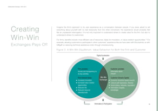 Collaborative Exchange / 2016-2017
10
Imagine the firm’s approach to its user experience as a conversation between people. If you were asked to tell
everything about yourself with no real reciprocity from the other conversant, the experience would probably feel
like an unpleasant interrogation. It is not only important to understand where to create value for the firm, but also to
understand where it is welcomed.
For firms, benefits include: more efficient use of resources, ideas for innovation, or value creation opportunities.15
For
example, allowing customers to participate in other customers’ experience like we have seen with iStockphoto or with
Giffgaff on reducing technical assistance costs through crowdsourcing.
Creating
Win-Win
Exchanges Pays Off
Firm provides:
Access and transparency to
its key activities
Firm Extracts Value:
Increased innovation
Increased value creation
opportunities
Reduced risk
Reduced resource
intensity/costs
Customer provides:
Information about
oneself
Customer Extracts Capital:
Economic (incentive-based rewards
Cultural (self-expression, lifestyle)
Social (status, networks, reputation)
Information (insights,
knowledge)
Win-Win
Exchanges
Information & Participation
Digital Acceleration
Figure 2: A Win-Win Equilibrium: Value Extraction for Both the Firm and Customer
 