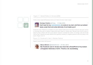 Collaborative Exchange / 2016-2017
27
Facebook’s Year in Review is a compilation of a users' already Hosted photo memories. Facebook used users’ photos
to showcase their year by creating a digital photo album based on existing data. Although users had the option to
share the Year in Review with their social network, Facebook controlled the content. On average, users did not feel
that the Year in Review accurately reflected their experience, leading to a negative sentiment within two weeks of the
launch. (Figure 12 & 13)
Figure 12: Facebook's Year in Review Feature
Positive Cultural Capital Self-Expression/Identity and Positive Information Capital: Insights
Negative Cultural Capital: Self-Expression
Figure 11: Global Rollout of AncestryDNA
 