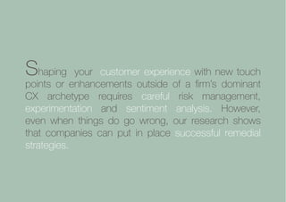 Collaborative Exchange / 2016-2017
Shaping your customer experience with new touch
points or enhancements outside of a firm’s dominant
CX archetype requires careful risk management,
experimentation and sentiment analysis. However,
even when things do go wrong, our research shows
that companies can put in place successful remedial
strategies.
 