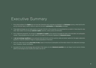Collaborative Exchange / 2016-2017
38
Executive Summary
1.	 Firms doing business in the Digital age must view their interactions with customers as embedded in an Exchange economy, where both the firm
and the consumer seek to extract maximum value from the level of participation and information exchanged.
2.	 These digital exchanges are not merely passive on the part of the firm or the consumers, but characterized by co-creation of value along the value
chain. Value creation occurs through customer capital: economic, cultural, social, and information.
3.	 From a behavioral perspective, the stronger the perception of capital by the customer, the greater the value of the information and participation
markets. These perceptions are not merely “rational” but subject to the heuristics highlighted by behavioral science.
4.	 A win-win exchange equilibrium can be achieved when both the firm and the customer create and extract capital from the digital collaborative
experience. Customer satisfaction hinges on ongoing expectations of the brand.
5.	 Firms can create value by playing four kinds of roles, based on the amount of participation and information shared in the collaborative exchange:
Host, Companion, Advisor, and Director.
6.	 Successful firms will not only leverage data scientists in their arsenal, but also behavioral scientists who can design human-machine interface
platforms that leverage human empathy and create a win-win CX.
38
 