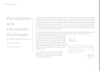 Collaborative Exchange / 2016-2017
Companies are using digital technology to engage with their customers in a multitude of ways through new products,
services, channels and platforms. These touch points serve as channels allowing the acceleration in participation
and information flows. Customers are now able to engage at various levels along a firm’s value chain from R&D
and product development (e.g. Starbucks’ MyStarbucksIdea.com), to content creation (e.g. LinkedIn’s Profiles), to
logistics (e.g. UPS MyChoice), to services (e.g. iStockphoto inspectors). Concurrently, companies are able to gather
information at each point to uncover and infer insights – idea-storming sites have become an impetus for innovation,
user preferences have created segment stereotypes, vocal reviewers have highlighted influencers and popular
sentiments have prioritized product improvements.
For example, Starbucks allowed customers to submit, view, and track ideas through the site, Mystarbucksidea.com. At its
five-yearanniversary,thesitehadgeneratedmorethan150,000ideasandthecompanyhadimplemented277of
them.6
Starbucks provided its customers with a voice to help
mold their own experience, while also using the information
to foster innovation. Participation and information exchanges
can also benefit operations. For instance, at UPS, the most
common customer inquiry was tracking the delivery of parcels.
By allowing customers real-time access to information on their
parcel delivery (logistics), UPS has both decreased customer
service inquiries and significantly increased customer
satisfaction (service).
In the digital age, this collaborative exchange
(CX) between a firm and its customers around
participation and information is a two-sided system
of value exchanges. (Figure 1)
4
Participation
and
Information
Exchanges
Create Opportunities
Across the
Value Chain
 