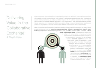 Collaborative Exchange / 2016-2017
As discussed earlier, value is transferred in a collaborative exchange via two dimensions: participation and information.
But what does this mean to the consumer? What makes for a valuable user experience in their eyes? To address this
question in a nuanced fashion, we took a quantitative deep-dive into the customer perspective via event analyses,
using thousands of consumer-generated sentiments in social media. Each of these events surrounded a change to
the user experience and a measurement of the mean resulting change in customer perceptions of value (valenced
positive and negative) from a randomly-selected subset of Twitter statements (See “About the Research”).
When do customers extract value from a collaborative exchange of participation and information? Our findings across
a variety of industries show that customers experience greater utility in a user experience when, in return
for their participation or information, they receive at least one of four kinds of capital: economic, cultural,
social, or information capital. Perhaps the most obvious form
of capital is the economic one: a financial quid pro quo
characterized by payment of discounts to customers for
their participation or information. We see exchanges
based on economic capital often, where firms
offer coupon codes for participation, or pay
customers for their information. However these
exchanges, though common in the digital
landscape, are not the only kind of value that
customers seek. Other forms of capital may
come from customers feeling greater value
for non-incentive-based rewards: cultural
capitalgainsfrompositiveidentitysignaling
via self-expression; social capital gains
from increased personal status or breadth
of networks; and information capital
gains from access to personal insights or
a community knowledge base. (Figure 2)
Delivering
Value in the
Collaborative
Exchange:
A Capital Idea
8
 