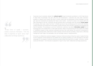 9
Customers may, for example, develop their cultural capital through involvement as advisors in a firm’s help forums.
In these kinds of exchanges, they gain utility from skill development14
. Customers who solve other customers’
problems on Apple’s forum boards may have no further contact with the beneficiaries of their knowledge, but they
gain value from developing and signaling their Apple cultural capital – and the firm saves on its support staff. This
type of exchange is a win-win. Customers may also perceive value in exchanges when they develop social capital.
For example, when users create “fan fiction” in Reddit sub-forums they simultaneously form bonds with other like-
minded individuals and increase their social capital, all while production firms are able to leverage user-generated plot
lines for inspiration. This exchange is a win-win. Furthermore, customers may extract information capital from an
exchange when a firm enables them to make better decisions. When a financial services firm like Capital One creates
a “CreditWise” program to help customers understand and track their credit ratings, the customer is empowered to
analyze her spending habits, while the firm is able to identify customers that are more likely to repay loans or effectively
manage their credit. Again, this exemplifies a win-win exchange, based on capital extraction.
Of course, it is unlikely that customers engage in conscious mental accounting of these four types of capital. But they
do form judgments of their experiences and whether they are getting something out of the exchanges (or feel taken
advantage of). Our analysis of customer sentiments strongly indicate that these forms of capital – economic, cultural,
social and information – form the basis of judgments of “good” versus “bad” collaborative exchange experiences.
Customer Collaboration I April 2016-2017
These forms of capital – economic,
cultural, social and information – form the
basis of judgments of “good” versus “bad”
collaborative exchange experiences.
 