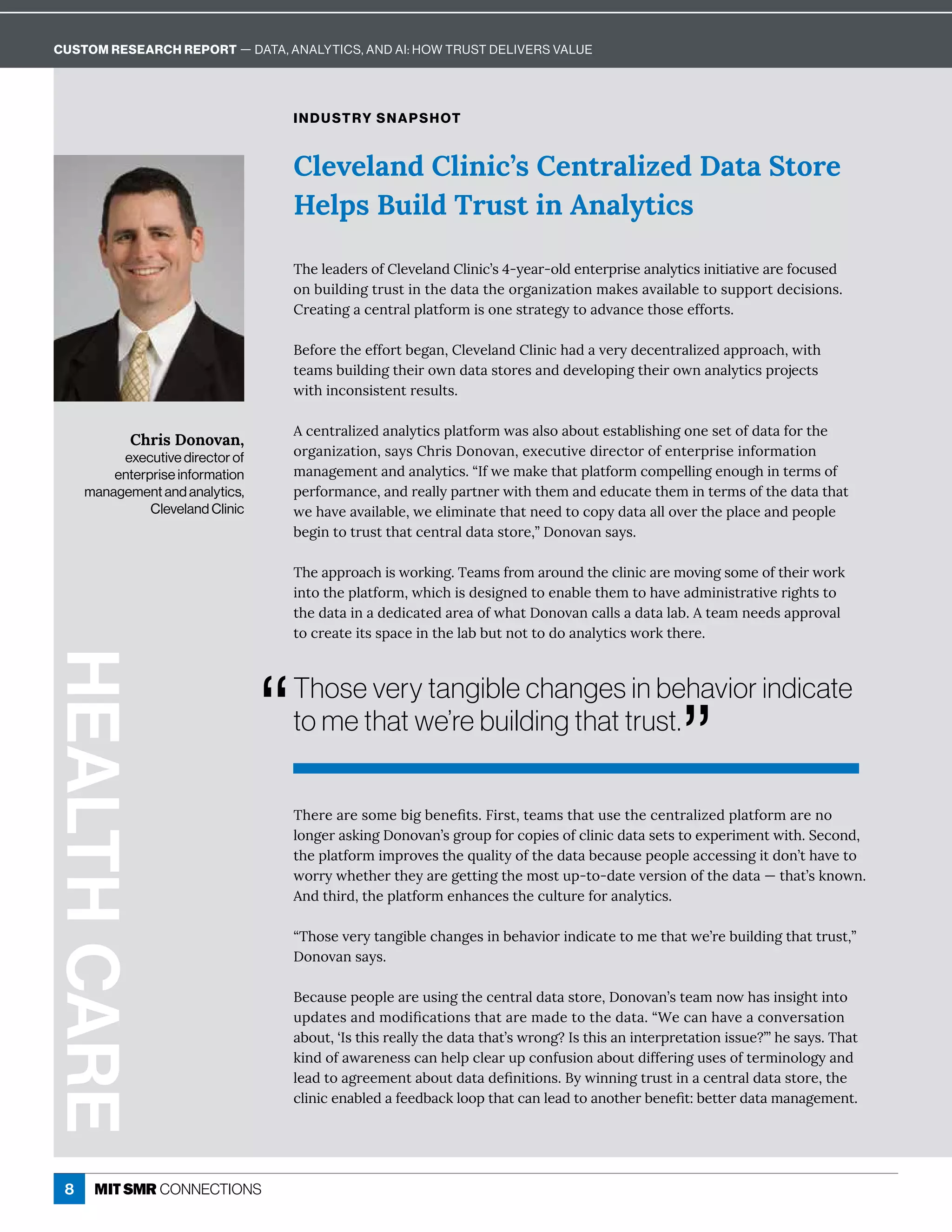 8
Cleveland Clinic’s Centralized Data Store
Helps Build Trust in Analytics
INDUSTRY SNAPSHOT
{×ÁèÁ ½ÁĎĒôÒèÁİÁè î½èÙîÙ¸ʖĒɚʌĳÁ Ďʌôè½ÁîęÁĎċĎÙĒÁ î èĳęÙ¸ĒÙîÙęÙ ęÙİÁ ĎÁÒô¸ĝĒÁ½
ôî·ĝÙè½ÙîÓęĎĝĒęÙîę×Á½ ę ę×ÁôĎÓ îÙĺ ęÙôîí æÁĒ İ Ùè ·èÁęôĒĝċċôĎę½Á¸ÙĒÙôîĒɼ
ĎÁ ęÙîÓ ¸ÁîęĎ èċè ęÒôĎíÙĒôîÁĒęĎ ęÁÓĳęô ½İ î¸Áę×ôĒÁÁÒÒôĎęĒɼ
ÁÒôĎÁę×ÁÁÒÒôĎę·ÁÓ îɷèÁİÁè î½èÙîÙ¸× ½ İÁĎĳ½Á¸ÁîęĎ èÙĺÁ½ ċċĎô ¸×ɷıÙę×
ęÁ íĒ·ĝÙè½ÙîÓę×ÁÙĎôıî½ ę ĒęôĎÁĒ î½½ÁİÁèôċÙîÓę×ÁÙĎôıî î èĳęÙ¸ĒċĎôäÁ¸ęĒ
ıÙę×Ùî¸ôîĒÙĒęÁîęĎÁĒĝèęĒɼ
¸ÁîęĎ èÙĺÁ½ î èĳęÙ¸Ēċè ęÒôĎíı Ē èĒô ·ôĝęÁĒę ·èÙĒ×ÙîÓôîÁĒÁęôÒ½ ę ÒôĎę×Á
ôĎÓ îÙĺ ęÙôîɷĒ ĳĒ×ĎÙĒ!ôîôİ îɷÁĲÁ¸ĝęÙİÁ½ÙĎÁ¸ęôĎôÒÁîęÁĎċĎÙĒÁÙîÒôĎí ęÙôî
í î ÓÁíÁîę î½ î èĳęÙ¸Ēɼʓ=ÒıÁí æÁę× ęċè ęÒôĎí¸ôíċÁèèÙîÓÁîôĝÓ×ÙîęÁĎíĒôÒ
ċÁĎÒôĎí î¸Áɷ î½ĎÁ èèĳċ ĎęîÁĎıÙę×ę×Áí î½Á½ĝ¸ ęÁę×ÁíÙîęÁĎíĒôÒę×Á½ ę ę× ę
ıÁ× İÁ İ Ùè ·èÁɷıÁÁèÙíÙî ęÁę× ęîÁÁ½ęô¸ôċĳ½ ę  èèôİÁĎę×Áċè ¸Á î½ċÁôċèÁ
·ÁÓÙîęôęĎĝĒęę× ę¸ÁîęĎ è½ ę ĒęôĎÁɷʔ!ôîôİ îĒ ĳĒɼ
{×Á ċċĎô ¸×ÙĒıôĎæÙîÓɼ{Á íĒÒĎôí Ďôĝî½ę×Á¸èÙîÙ¸ ĎÁíôİÙîÓĒôíÁôÒę×ÁÙĎıôĎæ
Ùîęôę×Áċè ęÒôĎíɷı×Ù¸×ÙĒ½ÁĒÙÓîÁ½ęôÁî ·èÁę×Áíęô× İÁ ½íÙîÙĒęĎ ęÙİÁĎÙÓ×ęĒęô
ę×Á½ ę Ùî ½Á½Ù¸ ęÁ½ ĎÁ ôÒı× ę!ôîôİ î¸ èèĒ ½ ę è ·ɼęÁ íîÁÁ½Ē ċċĎôİ è
ęô¸ĎÁ ęÁÙęĒĒċ ¸ÁÙîę×Áè ··ĝęîôęęô½ô î èĳęÙ¸ĒıôĎæę×ÁĎÁɼ
{×ÁĎÁ ĎÁĒôíÁ·ÙÓ·ÁîÁľęĒɼ6ÙĎĒęɷęÁ íĒę× ęĝĒÁę×Á¸ÁîęĎ èÙĺÁ½ċè ęÒôĎí ĎÁîô
èôîÓÁĎ ĒæÙîÓ!ôîôİ îʖĒÓĎôĝċÒôĎ¸ôċÙÁĒôÒ¸èÙîÙ¸½ ę ĒÁęĒęôÁĲċÁĎÙíÁîęıÙę×ɼuÁ¸ôî½ɷ
ę×Áċè ęÒôĎíÙíċĎôİÁĒę×Áčĝ èÙęĳôÒę×Á½ ę ·Á¸ ĝĒÁċÁôċèÁ ¸¸ÁĒĒÙîÓÙę½ôîʖę× İÁęô
ıôĎĎĳı×Áę×ÁĎę×Áĳ ĎÁÓÁęęÙîÓę×ÁíôĒęĝċʌęôʌ½ ęÁİÁĎĒÙôîôÒę×Á½ ę ʊę× ęʖĒæîôıîɼ
î½ę×ÙĎ½ɷę×Áċè ęÒôĎíÁî× î¸ÁĒę×Á¸ĝèęĝĎÁÒôĎ î èĳęÙ¸Ēɼ
ʓ{×ôĒÁİÁĎĳę îÓÙ·èÁ¸× îÓÁĒÙî·Á× İÙôĎÙî½Ù¸ ęÁęôíÁę× ęıÁʖĎÁ·ĝÙè½ÙîÓę× ęęĎĝĒęɷʔ
Donovan says.
Á¸ ĝĒÁċÁôċèÁ ĎÁĝĒÙîÓę×Á¸ÁîęĎ è½ ę ĒęôĎÁɷ!ôîôİ îʖĒęÁ íîôı× ĒÙîĒÙÓ×ęÙîęô
ĝċ½ ęÁĒ î½íô½Ùľ¸ ęÙôîĒę× ę ĎÁí ½Áęôę×Á½ ę ɼʓ“Á¸ î× İÁ ¸ôîİÁĎĒ ęÙôî
·ôĝęɷʕ=Ēę×ÙĒĎÁ èèĳę×Á½ ę ę× ęʖĒıĎôîÓɽ=Ēę×ÙĒ îÙîęÁĎċĎÁę ęÙôîÙĒĒĝÁɽʖʔ×ÁĒ ĳĒɼ{× ę
æÙî½ôÒ ı ĎÁîÁĒĒ¸ î×Áèċ¸èÁ Ďĝċ¸ôîÒĝĒÙôî ·ôĝę½ÙÒÒÁĎÙîÓĝĒÁĒôÒęÁĎíÙîôèôÓĳ î½
èÁ ½ęô ÓĎÁÁíÁîę ·ôĝę½ ę ½ÁľîÙęÙôîĒɼĳıÙîîÙîÓęĎĝĒęÙî ¸ÁîęĎ è½ ę ĒęôĎÁɷę×Á
¸èÙîÙ¸Áî ·èÁ½ ÒÁÁ½· ¸æèôôċę× ę¸ îèÁ ½ęô îôę×ÁĎ·ÁîÁľęɶ·ÁęęÁĎ½ ę í î ÓÁíÁîęɼ
HEALTH
CARE
Chris Donovan,
executive director of
enterprise information
management and analytics,
Cleveland Clinic
Those very tangible changes in behavior indicate
to me that we’re building that trust.
”
“
CUSTOM RESEARCH REPORT — DATA, ANALYTICS, AND AI: HOW TRUST DELIVERS VALUE
 