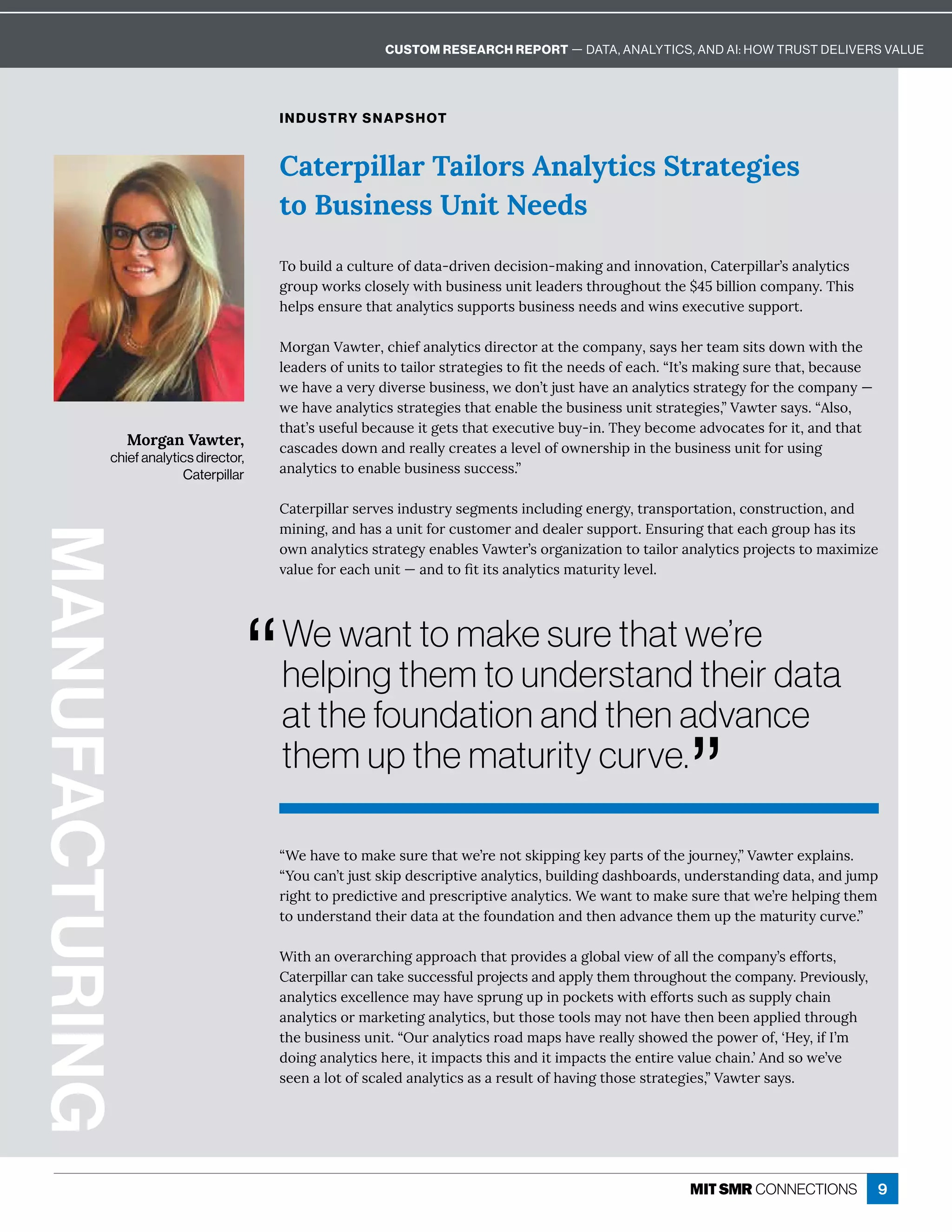 9
ʓ“Á× İÁęôí æÁĒĝĎÁę× ęıÁʖĎÁîôęĒæÙċċÙîÓæÁĳċ ĎęĒôÒę×ÁäôĝĎîÁĳɷʔ’ ıęÁĎÁĲċè ÙîĒɼ
ʓ•ôĝ¸ îʖęäĝĒęĒæÙċ½ÁĒ¸ĎÙċęÙİÁ î èĳęÙ¸Ēɷ·ĝÙè½ÙîÓ½ Ē×·ô Ď½Ēɷĝî½ÁĎĒę î½ÙîÓ½ ę ɷ î½äĝíċ
ĎÙÓ×ęęôċĎÁ½Ù¸ęÙİÁ î½ċĎÁĒ¸ĎÙċęÙİÁ î èĳęÙ¸Ēɼ“Áı îęęôí æÁĒĝĎÁę× ęıÁʖĎÁ×ÁèċÙîÓę×Áí
ęôĝî½ÁĎĒę î½ę×ÁÙĎ½ ę  ęę×ÁÒôĝî½ ęÙôî î½ę×Áî ½İ î¸Áę×Áíĝċę×Áí ęĝĎÙęĳ¸ĝĎİÁɼʔ
“Ùę× îôİÁĎ Ď¸×ÙîÓ ċċĎô ¸×ę× ęċĎôİÙ½ÁĒ Óèô· èİÙÁıôÒ èèę×Á¸ôíċ îĳʖĒÁÒÒôĎęĒɷ
 ęÁĎċÙèè Ď¸ îę æÁĒĝ¸¸ÁĒĒÒĝèċĎôäÁ¸ęĒ î½ ċċèĳę×Áíę×ĎôĝÓ×ôĝęę×Á¸ôíċ îĳɼnĎÁİÙôĝĒèĳɷ
î èĳęÙ¸ĒÁĲ¸ÁèèÁî¸Áí ĳ× İÁĒċĎĝîÓĝċÙîċô¸æÁęĒıÙę×ÁÒÒôĎęĒĒĝ¸× ĒĒĝċċèĳ¸× Ùî
î èĳęÙ¸ĒôĎí ĎæÁęÙîÓ î èĳęÙ¸Ēɷ·ĝęę×ôĒÁęôôèĒí ĳîôę× İÁę×Áî·ÁÁî ċċèÙÁ½ę×ĎôĝÓ×
ę×Á·ĝĒÙîÁĒĒĝîÙęɼʓWĝĎ î èĳęÙ¸ĒĎô ½í ċĒ× İÁĎÁ èèĳĒ×ôıÁ½ę×ÁċôıÁĎôÒɷʕ;ÁĳɷÙÒ=ʖí
½ôÙîÓ î èĳęÙ¸Ē×ÁĎÁɷÙęÙíċ ¸ęĒę×ÙĒ î½ÙęÙíċ ¸ęĒę×ÁÁîęÙĎÁİ èĝÁ¸× Ùîɼʖî½ĒôıÁʖİÁ
ĒÁÁî èôęôÒĒ¸ èÁ½ î èĳęÙ¸Ē Ē ĎÁĒĝèęôÒ× İÙîÓę×ôĒÁĒęĎ ęÁÓÙÁĒɷʔ’ ıęÁĎĒ ĳĒɼ
MANUFACTURING
Morgan Vawter,
chief analytics director,
Caterpillar
INDUSTRY SNAPSHOT
Caterpillar Tailors Analytics Strategies
to Business Unit Needs
{ô·ĝÙè½ ¸ĝèęĝĎÁôÒ½ ę ʌ½ĎÙİÁî½Á¸ÙĒÙôîʌí æÙîÓ î½Ùîîôİ ęÙôîɷ ęÁĎċÙèè ĎʖĒ î èĳęÙ¸Ē
ÓĎôĝċıôĎæĒ¸èôĒÁèĳıÙę×·ĝĒÙîÁĒĒĝîÙęèÁ ½ÁĎĒę×ĎôĝÓ×ôĝęę×Áʛɚɛ·ÙèèÙôî¸ôíċ îĳɼ{×ÙĒ
×ÁèċĒÁîĒĝĎÁę× ę î èĳęÙ¸ĒĒĝċċôĎęĒ·ĝĒÙîÁĒĒîÁÁ½Ē î½ıÙîĒÁĲÁ¸ĝęÙİÁĒĝċċôĎęɼ
QRUJDQ’ ıęÁĎɷ¸×ÙÁÒ î èĳęÙ¸Ē½ÙĎÁ¸ęôĎ ęę×Á¸ôíċ îĳɷĒ ĳĒ×ÁĎęÁ íĒÙęĒ½ôıîıÙę×ę×Á
èÁ ½ÁĎĒôÒĝîÙęĒęôę ÙèôĎĒęĎ ęÁÓÙÁĒęôÒÙęę×ÁîÁÁ½ĒôÒÁ ¸×ɼʓ=ęʖĒí æÙîÓĒĝĎÁę× ęɷ·Á¸ ĝĒÁ
ıÁ× İÁ İÁĎĳ½ÙİÁĎĒÁ·ĝĒÙîÁĒĒɷıÁ½ôîʖęäĝĒę× İÁ î î èĳęÙ¸ĒĒęĎ ęÁÓĳÒôĎę×Á¸ôíċ îĳʊ
ıÁ× İÁ î èĳęÙ¸ĒĒęĎ ęÁÓÙÁĒę× ęÁî ·èÁę×Á·ĝĒÙîÁĒĒĝîÙęĒęĎ ęÁÓÙÁĒɷʔ’ ıęÁĎĒ ĳĒɼʓèĒôɷ
ę× ęʖĒĝĒÁÒĝè·Á¸ ĝĒÁÙęÓÁęĒę× ęÁĲÁ¸ĝęÙİÁ·ĝĳʌÙîɼ{×Áĳ·Á¸ôíÁ ½İô¸ ęÁĒÒôĎÙęɷ î½ę× ę
¸ Ē¸ ½ÁĒ½ôıî î½ĎÁ èèĳ¸ĎÁ ęÁĒ èÁİÁèôÒôıîÁĎĒ×ÙċÙîę×Á·ĝĒÙîÁĒĒĝîÙęÒôĎĝĒÙîÓ
analytics to enable business success.”
 ęÁĎċÙèè ĎĒÁĎİÁĒÙî½ĝĒęĎĳĒÁÓíÁîęĒÙî¸èĝ½ÙîÓÁîÁĎÓĳɷęĎ îĒċôĎę ęÙôîɷ¸ôîĒęĎĝ¸ęÙôîɷ î½
íÙîÙîÓɷ î½× Ē ĝîÙęÒôĎ¸ĝĒęôíÁĎ î½½Á èÁĎĒĝċċôĎęɼ%îĒĝĎÙîÓę× ęÁ ¸×ÓĎôĝċ× ĒÙęĒ
ôıî î èĳęÙ¸ĒĒęĎ ęÁÓĳÁî ·èÁĒ’ ıęÁĎʖĒôĎÓ îÙĺ ęÙôîęôę ÙèôĎ î èĳęÙ¸ĒċĎôäÁ¸ęĒęôí ĲÙíÙĺÁ
İ èĝÁÒôĎÁ ¸×ĝîÙęʊ î½ęôľęÙęĒ î èĳęÙ¸Ēí ęĝĎÙęĳèÁİÁèɼ
We want to make sure that we’re
helping them to understand their data
at the foundation and then advance
them up the maturity curve.
”
“
CUSTOM RESEARCH REPORT — DATA, ANALYTICS, AND AI: HOW TRUST DELIVERS VALUE
 