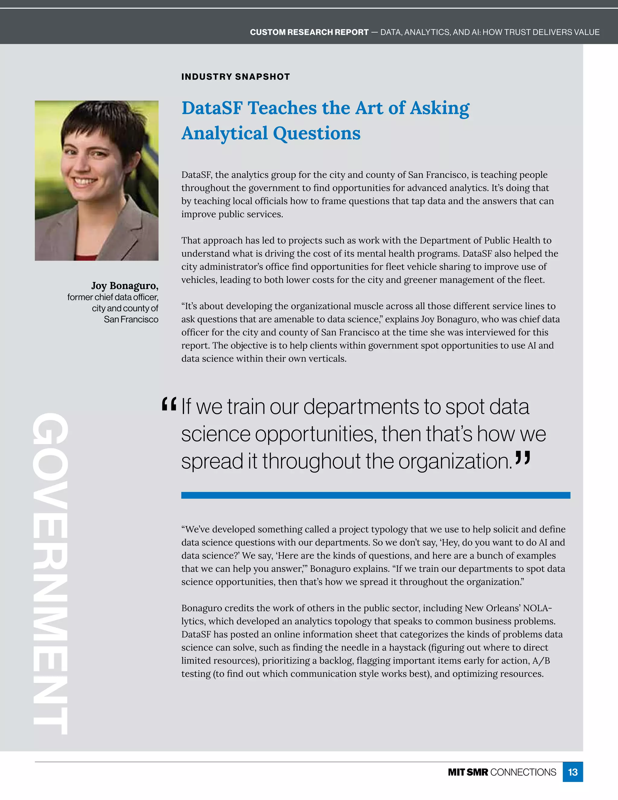 13
DataSF Teaches the Art of Asking
Analytical Questions
INDUSTRY SNAPSHOT
! ę u6ɷę×Á î èĳęÙ¸ĒÓĎôĝċÒôĎę×Á¸Ùęĳ î½¸ôĝîęĳôÒu î6Ď î¸ÙĒ¸ôɷÙĒęÁ ¸×ÙîÓċÁôċèÁ
ę×ĎôĝÓ×ôĝęę×ÁÓôİÁĎîíÁîęęôľî½ôċċôĎęĝîÙęÙÁĒÒôĎ ½İ î¸Á½ î èĳęÙ¸Ēɼ=ęʖĒ½ôÙîÓę× ę
·ĳęÁ ¸×ÙîÓèô¸ èôÒľ¸Ù èĒ×ôıęôÒĎ íÁčĝÁĒęÙôîĒę× ęę ċ½ ę  î½ę×Á îĒıÁĎĒę× ę¸ î
ÙíċĎôİÁċĝ·èÙ¸ĒÁĎİÙ¸ÁĒɼ
{× ę ċċĎô ¸×× ĒèÁ½ęôċĎôäÁ¸ęĒĒĝ¸× ĒıôĎæıÙę×ę×Á!Áċ ĎęíÁîęôÒnĝ·èÙ¸;Á èę×ęô
ĝî½ÁĎĒę î½ı× ęÙĒ½ĎÙİÙîÓę×Á¸ôĒęôÒÙęĒíÁîę è×Á èę×ċĎôÓĎ íĒɼ! ę u6 èĒô×ÁèċÁ½ę×Á
¸Ùęĳ ½íÙîÙĒęĎ ęôĎʖĒôÒľ¸Áľî½ôċċôĎęĝîÙęÙÁĒÒôĎĿÁÁęİÁ×Ù¸èÁĒ× ĎÙîÓęôÙíċĎôİÁĝĒÁôÒ
İÁ×Ù¸èÁĒɷèÁ ½ÙîÓęô·ôę×èôıÁĎ¸ôĒęĒÒôĎę×Á¸Ùęĳ î½ÓĎÁÁîÁĎí î ÓÁíÁîęôÒę×ÁĿÁÁęɼ
ʓ=ęʖĒ ·ôĝę½ÁİÁèôċÙîÓę×ÁôĎÓ îÙĺ ęÙôî èíĝĒ¸èÁ ¸ĎôĒĒ èèę×ôĒÁ½ÙÒÒÁĎÁîęĒÁĎİÙ¸ÁèÙîÁĒęô
ĒæčĝÁĒęÙôîĒę× ę ĎÁ íÁî ·èÁęô½ ę Ē¸ÙÁî¸ÁɷʔÁĲċè ÙîĒHôĳôî ÓĝĎôɷı×ôı Ē¸×ÙÁÒ½ ę 
ôÒľ¸ÁĎÒôĎę×Á¸Ùęĳ î½¸ôĝîęĳôÒu î6Ď î¸ÙĒ¸ô ęę×ÁęÙíÁĒ×Áı ĒÙîęÁĎİÙÁıÁ½ÒôĎę×ÙĒ
ĎÁċôĎęɼ{×Áô·äÁ¸ęÙİÁÙĒęô×Áèċ¸èÙÁîęĒıÙę×ÙîÓôİÁĎîíÁîęĒċôęôċċôĎęĝîÙęÙÁĒęôĝĒÁ= î½
½ ę Ē¸ÙÁî¸ÁıÙę×Ùîę×ÁÙĎôıîİÁĎęÙ¸ èĒɼ
ʓ“ÁʖİÁ½ÁİÁèôċÁ½ĒôíÁę×ÙîÓ¸ èèÁ½ ċĎôäÁ¸ęęĳċôèôÓĳę× ęıÁĝĒÁęô×ÁèċĒôèÙ¸Ùę î½½ÁľîÁ
½ ę Ē¸ÙÁî¸ÁčĝÁĒęÙôîĒıÙę×ôĝĎ½Áċ ĎęíÁîęĒɼuôıÁ½ôîʖęĒ ĳɷʕ;Áĳɷ½ôĳôĝı îęęô½ô= î½
½ ę Ē¸ÙÁî¸Áɽʖ“ÁĒ ĳɷʕ;ÁĎÁ ĎÁę×ÁæÙî½ĒôÒčĝÁĒęÙôîĒɷ î½×ÁĎÁ ĎÁ ·ĝî¸×ôÒÁĲ íċèÁĒ
ę× ęıÁ¸ î×Áèċĳôĝ îĒıÁĎɷʖʔôî ÓĝĎôÁĲċè ÙîĒɼʓ=ÒıÁęĎ ÙîôĝĎ½Áċ ĎęíÁîęĒęôĒċôę½ ę 
Ē¸ÙÁî¸ÁôċċôĎęĝîÙęÙÁĒɷę×Áîę× ęʖĒ×ôııÁĒċĎÁ ½Ùęę×ĎôĝÓ×ôĝęę×ÁôĎÓ îÙĺ ęÙôîɼʔ
ôî ÓĝĎô¸ĎÁ½ÙęĒę×ÁıôĎæôÒôę×ÁĎĒÙîę×Áċĝ·èÙ¸ĒÁ¸ęôĎɷÙî¸èĝ½ÙîÓRÁıWĎèÁ îĒʖRWL-
èĳęÙ¸Ēɷı×Ù¸×½ÁİÁèôċÁ½ î î èĳęÙ¸ĒęôċôèôÓĳę× ęĒċÁ æĒęô¸ôííôî·ĝĒÙîÁĒĒċĎô·èÁíĒɼ
! ę u6× ĒċôĒęÁ½ îôîèÙîÁÙîÒôĎí ęÙôîĒ×ÁÁęę× ę¸ ęÁÓôĎÙĺÁĒę×ÁæÙî½ĒôÒċĎô·èÁíĒ½ ę 
Ē¸ÙÁî¸Á¸ îĒôèİÁɷĒĝ¸× Ēľî½ÙîÓę×ÁîÁÁ½èÁÙî × ĳĒę ¸æʈľÓĝĎÙîÓôĝęı×ÁĎÁęô½ÙĎÁ¸ę
èÙíÙęÁ½ĎÁĒôĝĎ¸ÁĒʉɷċĎÙôĎÙęÙĺÙîÓ · ¸æèôÓɷĿ ÓÓÙîÓÙíċôĎę îęÙęÁíĒÁ ĎèĳÒôĎ ¸ęÙôîɷʂ
ęÁĒęÙîÓʈęôľî½ôĝęı×Ù¸×¸ôííĝîÙ¸ ęÙôîĒęĳèÁıôĎæĒ·ÁĒęʉɷ î½ôċęÙíÙĺÙîÓĎÁĒôĝĎ¸ÁĒɼ
GOVERNMENT
Joy Bonaguro,
former chief data officer,
city and county of
San Francisco
If we train our departments to spot data
science opportunities, then that’s how we
spread it throughout the organization.
”
“
CUSTOM RESEARCH REPORT — DATA, ANALYTICS, AND AI: HOW TRUST DELIVERS VALUE
 