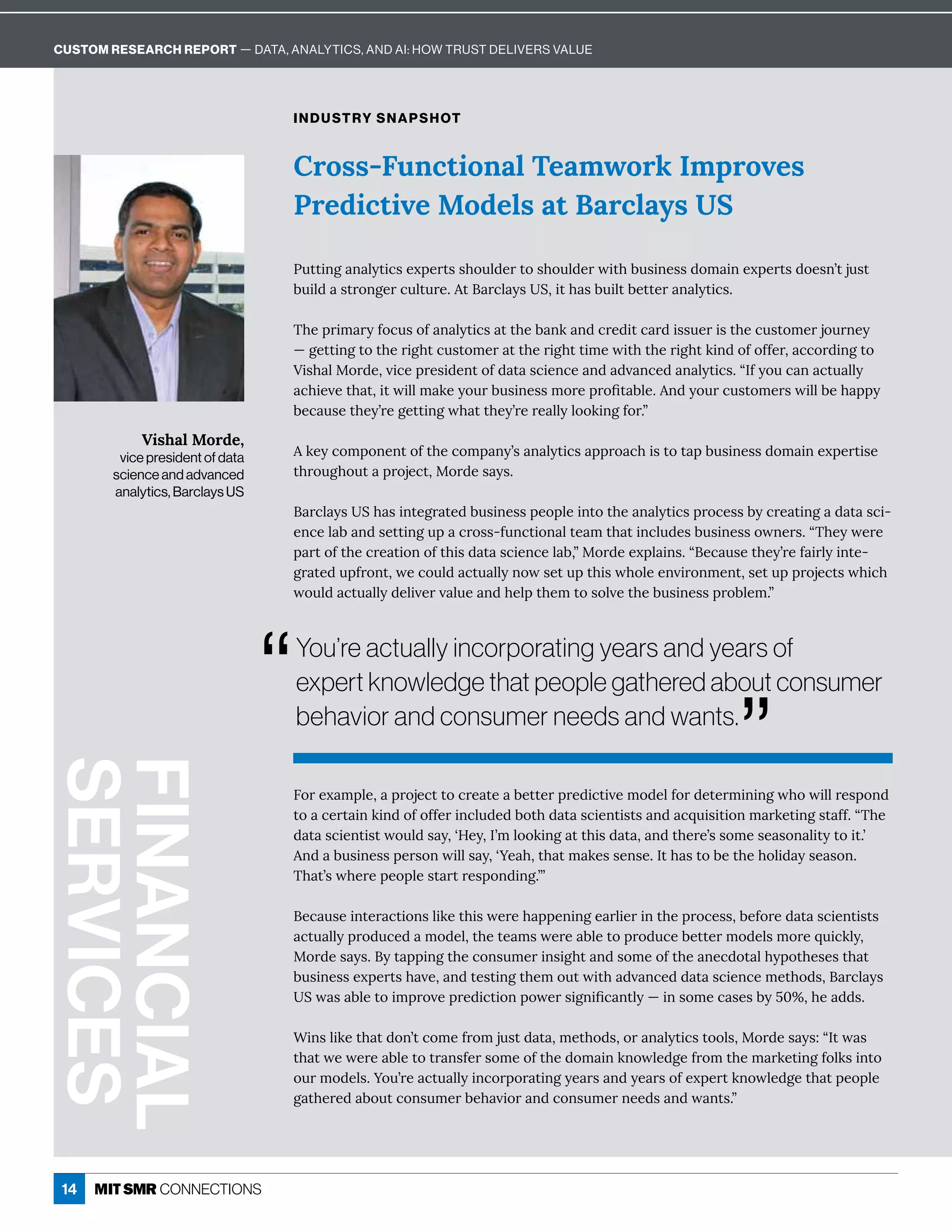 14
Cross-Functional Teamwork Improves
Predictive Models at Barclays US
INDUSTRY SNAPSHOT
nĝęęÙîÓ î èĳęÙ¸ĒÁĲċÁĎęĒĒ×ôĝè½ÁĎęôĒ×ôĝè½ÁĎıÙę×·ĝĒÙîÁĒĒ½ôí ÙîÁĲċÁĎęĒ½ôÁĒîʖęäĝĒę
·ĝÙè½ ĒęĎôîÓÁĎ¸ĝèęĝĎÁɼę Ď¸è ĳĒuɷÙę× Ē·ĝÙèę·ÁęęÁĎ î èĳęÙ¸Ēɼ
{×ÁċĎÙí ĎĳÒô¸ĝĒôÒ î èĳęÙ¸Ē ęę×Á· îæ î½¸ĎÁ½Ùę¸ Ď½ÙĒĒĝÁĎÙĒę×Á¸ĝĒęôíÁĎäôĝĎîÁĳ
ʊÓÁęęÙîÓęôę×ÁĎÙÓ×ę¸ĝĒęôíÁĎ ęę×ÁĎÙÓ×ęęÙíÁıÙę×ę×ÁĎÙÓ×ęæÙî½ôÒôÒÒÁĎɷ ¸¸ôĎ½ÙîÓęô
’ÙĒ× èQôĎ½ÁɷİÙ¸ÁċĎÁĒÙ½ÁîęôÒ½ ę Ē¸ÙÁî¸Á î½ ½İ î¸Á½ î èĳęÙ¸Ēɼʓ=Òĳôĝ¸ î ¸ęĝ èèĳ
¸×ÙÁİÁę× ęɷÙęıÙèèí æÁĳôĝĎ·ĝĒÙîÁĒĒíôĎÁċĎôľę ·èÁɼî½ĳôĝĎ¸ĝĒęôíÁĎĒıÙèè·Á× ċċĳ
·Á¸ ĝĒÁę×ÁĳʖĎÁÓÁęęÙîÓı× ęę×ÁĳʖĎÁĎÁ èèĳèôôæÙîÓÒôĎɼʔ
æÁĳ¸ôíċôîÁîęôÒę×Á¸ôíċ îĳʖĒ î èĳęÙ¸Ē ċċĎô ¸×ÙĒęôę ċ·ĝĒÙîÁĒĒ½ôí ÙîÁĲċÁĎęÙĒÁ
ę×ĎôĝÓ×ôĝę ċĎôäÁ¸ęɷQôĎ½ÁĒ ĳĒɼ
 Ď¸è ĳĒu× ĒÙîęÁÓĎ ęÁ½·ĝĒÙîÁĒĒċÁôċèÁÙîęôę×Á î èĳęÙ¸ĒċĎô¸ÁĒĒ·ĳ¸ĎÁ ęÙîÓ ½ ę Ē¸Ù-
Áî¸Áè · î½ĒÁęęÙîÓĝċ ¸ĎôĒĒʌÒĝî¸ęÙôî èęÁ íę× ęÙî¸èĝ½ÁĒ·ĝĒÙîÁĒĒôıîÁĎĒɼʓ{×ÁĳıÁĎÁ
ċ ĎęôÒę×Á¸ĎÁ ęÙôîôÒę×ÙĒ½ ę Ē¸ÙÁî¸Áè ·ɷʔQôĎ½ÁÁĲċè ÙîĒɼʓÁ¸ ĝĒÁę×ÁĳʖĎÁÒ ÙĎèĳÙîęÁ-
ÓĎ ęÁ½ĝċÒĎôîęɷıÁ¸ôĝè½ ¸ęĝ èèĳîôıĒÁęĝċę×ÙĒı×ôèÁÁîİÙĎôîíÁîęɷĒÁęĝċċĎôäÁ¸ęĒı×Ù¸×
ıôĝè½ ¸ęĝ èèĳ½ÁèÙİÁĎİ èĝÁ î½×Áèċę×ÁíęôĒôèİÁę×Á·ĝĒÙîÁĒĒċĎô·èÁíɼʔ
6ôĎÁĲ íċèÁɷ ċĎôäÁ¸ęęô¸ĎÁ ęÁ ·ÁęęÁĎċĎÁ½Ù¸ęÙİÁíô½ÁèÒôĎ½ÁęÁĎíÙîÙîÓı×ôıÙèèĎÁĒċôî½
ęô ¸ÁĎę ÙîæÙî½ôÒôÒÒÁĎÙî¸èĝ½Á½·ôę×½ ę Ē¸ÙÁîęÙĒęĒ î½ ¸čĝÙĒÙęÙôîí ĎæÁęÙîÓĒę ÒÒɼʓ{×Á
½ ę Ē¸ÙÁîęÙĒęıôĝè½Ē ĳɷʕ;Áĳɷ=ʖíèôôæÙîÓ ęę×ÙĒ½ ę ɷ î½ę×ÁĎÁʖĒĒôíÁĒÁ Ēôî èÙęĳęôÙęɼʖ
î½ ·ĝĒÙîÁĒĒċÁĎĒôîıÙèèĒ ĳɷʕ•Á ×ɷę× ęí æÁĒĒÁîĒÁɼ=ę× Ēęô·Áę×Á×ôèÙ½ ĳĒÁ Ēôîɼ
{× ęʖĒı×ÁĎÁċÁôċèÁĒę ĎęĎÁĒċôî½ÙîÓɼʖʔ
Á¸ ĝĒÁÙîęÁĎ ¸ęÙôîĒèÙæÁę×ÙĒıÁĎÁ× ċċÁîÙîÓÁ ĎèÙÁĎÙîę×ÁċĎô¸ÁĒĒɷ·ÁÒôĎÁ½ ę Ē¸ÙÁîęÙĒęĒ
¸ęĝ èèĳċĎô½ĝ¸Á½ íô½Áèɷę×ÁęÁ íĒıÁĎÁ ·èÁęôċĎô½ĝ¸Á·ÁęęÁĎíô½ÁèĒíôĎÁčĝÙ¸æèĳɷ
QôĎ½ÁĒ ĳĒɼĳę ċċÙîÓę×Á¸ôîĒĝíÁĎÙîĒÙÓ×ę î½ĒôíÁôÒę×Á îÁ¸½ôę è×ĳċôę×ÁĒÁĒę× ę
·ĝĒÙîÁĒĒÁĲċÁĎęĒ× İÁɷ î½ęÁĒęÙîÓę×ÁíôĝęıÙę× ½İ î¸Á½½ ę Ē¸ÙÁî¸ÁíÁę×ô½Ēɷ Ď¸è ĳĒ
uı Ē ·èÁęôÙíċĎôİÁċĎÁ½Ù¸ęÙôîċôıÁĎĒÙÓîÙľ¸ îęèĳʊÙîĒôíÁ¸ ĒÁĒ·ĳɛɖʾɷ×Á ½½Ēɼ
“ÙîĒèÙæÁę× ę½ôîʖę¸ôíÁÒĎôíäĝĒę½ ę ɷíÁę×ô½ĒɷôĎ î èĳęÙ¸ĒęôôèĒɷQôĎ½ÁĒ ĳĒɶʓ=ęı Ē
ę× ęıÁıÁĎÁ ·èÁęôęĎ îĒÒÁĎĒôíÁôÒę×Á½ôí ÙîæîôıèÁ½ÓÁÒĎôíę×Áí ĎæÁęÙîÓÒôèæĒÙîęô
ôĝĎíô½ÁèĒɼ•ôĝʖĎÁ ¸ęĝ èèĳÙî¸ôĎċôĎ ęÙîÓĳÁ ĎĒ î½ĳÁ ĎĒôÒÁĲċÁĎęæîôıèÁ½ÓÁę× ęċÁôċèÁ
Ó ę×ÁĎÁ½ ·ôĝę¸ôîĒĝíÁĎ·Á× İÙôĎ î½¸ôîĒĝíÁĎîÁÁ½Ē î½ı îęĒɼʔ
FINANCIAL
SERVICES
Vishal Morde,
vice president of data
science and advanced
analytics, Barclays US
“
You’re actually incorporating years and years of
expert knowledge that people gathered about consumer
behavior and consumer needs and wants.
”
CUSTOM RESEARCH REPORT — DATA, ANALYTICS, AND AI: HOW TRUST DELIVERS VALUE
 