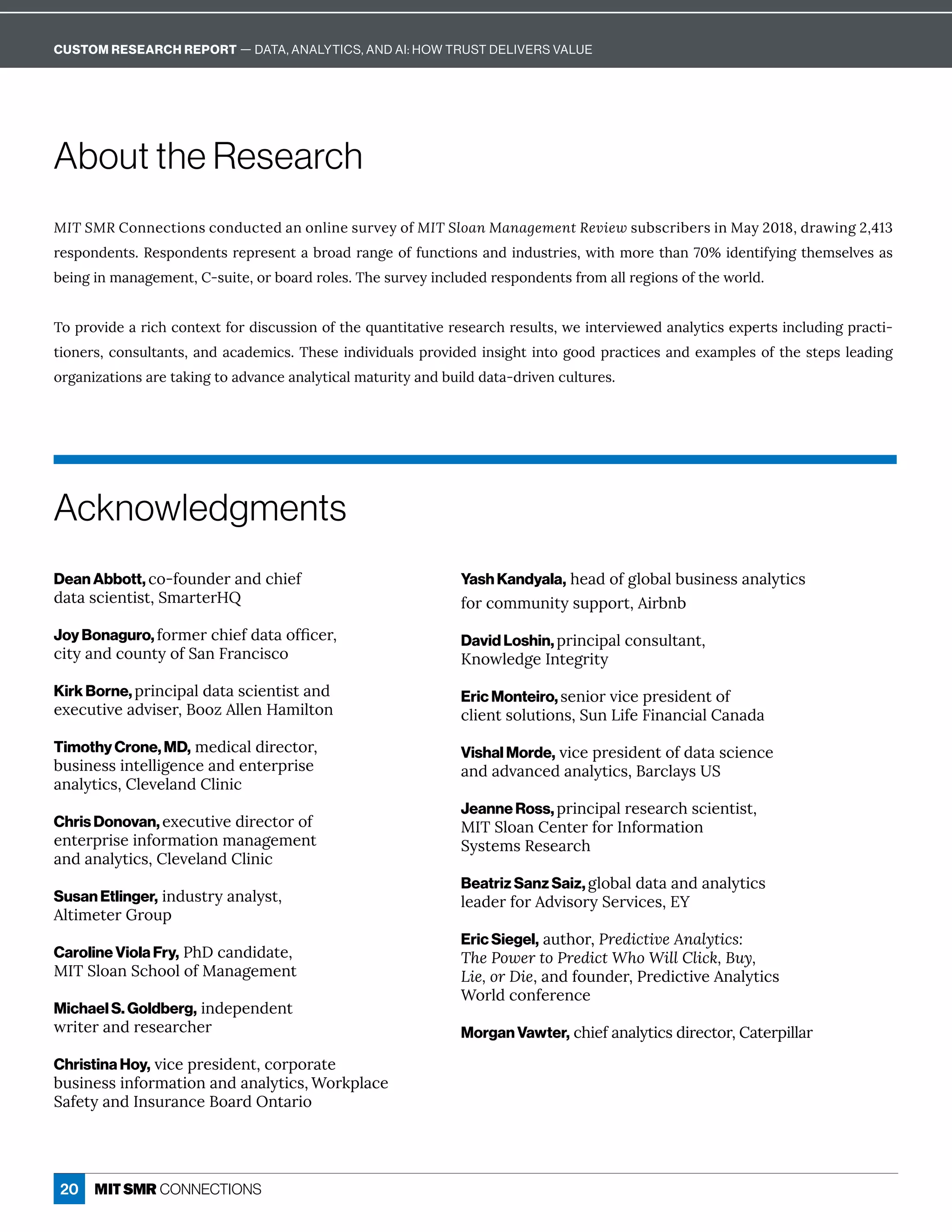 20
About the Research
MIT SMRôîîÁ¸ęÙôîĒ¸ôî½ĝ¸ęÁ½ îôîèÙîÁĒĝĎİÁĳôÒMIT Sloan Management ReviewĒĝ·Ē¸ĎÙ·ÁĎĒÙîQ ĳɘɖɗɞɷ½Ď ıÙîÓɘɷɚɗə
ĎÁĒċôî½ÁîęĒɼqÁĒċôî½ÁîęĒĎÁċĎÁĒÁîę ·Ďô ½Ď îÓÁôÒÒĝî¸ęÙôîĒ î½Ùî½ĝĒęĎÙÁĒɷıÙę×íôĎÁę× îɝɖʾÙ½ÁîęÙÒĳÙîÓę×ÁíĒÁèİÁĒ Ē
·ÁÙîÓÙîí î ÓÁíÁîęɷʌĒĝÙęÁɷôĎ·ô Ď½ĎôèÁĒɼ{×ÁĒĝĎİÁĳÙî¸èĝ½Á½ĎÁĒċôî½ÁîęĒÒĎôí èèĎÁÓÙôîĒôÒę×ÁıôĎè½ɼ
{ôċĎôİÙ½Á ĎÙ¸×¸ôîęÁĲęÒôĎ½ÙĒ¸ĝĒĒÙôîôÒę×Áčĝ îęÙę ęÙİÁĎÁĒÁ Ď¸×ĎÁĒĝèęĒɷıÁÙîęÁĎİÙÁıÁ½ î èĳęÙ¸ĒÁĲċÁĎęĒÙî¸èĝ½ÙîÓċĎ ¸ęÙ-
ęÙôîÁĎĒɷ¸ôîĒĝèę îęĒɷ î½ ¸ ½ÁíÙ¸Ēɼ{×ÁĒÁÙî½ÙİÙ½ĝ èĒċĎôİÙ½Á½ÙîĒÙÓ×ęÙîęôÓôô½ċĎ ¸ęÙ¸ÁĒ î½ÁĲ íċèÁĒôÒę×ÁĒęÁċĒèÁ ½ÙîÓ
organizations are taking to advance analytical maturity and build data-driven cultures.
Dean Abbott, co-founder and chief
½ ę Ē¸ÙÁîęÙĒęɷuí ĎęÁĎ;p
Joy Bonaguro, ÒôĎíÁĎ¸×ÙÁÒ½ ę ôÒľ¸ÁĎɷ
city and county of San Francisco
Kirk Borne, ċĎÙî¸Ùċ è½ ę Ē¸ÙÁîęÙĒę î½
ÁĲÁ¸ĝęÙİÁ ½İÙĒÁĎɷôôĺèèÁî; íÙèęôî
Timothy Crone, MD,íÁ½Ù¸ è½ÙĎÁ¸ęôĎɷ
·ĝĒÙîÁĒĒÙîęÁèèÙÓÁî¸Á î½ÁîęÁĎċĎÙĒÁ
î èĳęÙ¸ĒɷèÁİÁè î½èÙîÙ¸
Chris Donovan, executive director of
ÁîęÁĎċĎÙĒÁÙîÒôĎí ęÙôîí î ÓÁíÁîę
î½ î èĳęÙ¸ĒɷèÁİÁè î½èÙîÙ¸
Susan Etlinger,Ùî½ĝĒęĎĳ î èĳĒęɷ
èęÙíÁęÁĎ7Ďôĝċ
Caroline Viola Fry,n×!¸ î½Ù½ ęÁɷ
Q={uèô îu¸×ôôèôÒQ î ÓÁíÁîę
Michael S. Goldberg,Ùî½ÁċÁî½Áîę
ıĎÙęÁĎ î½ĎÁĒÁ Ď¸×ÁĎ
Christina Hoy,İÙ¸ÁċĎÁĒÙ½Áîęɷ¸ôĎċôĎ ęÁ
·ĝĒÙîÁĒĒÙîÒôĎí ęÙôî î½ î èĳęÙ¸Ēɷ“ôĎæċè ¸Á
u ÒÁęĳ î½=îĒĝĎ î¸Áô Ď½Wîę ĎÙô
Yash Kandyala, head of global business analytics
ÒôĎ¸ôííĝîÙęĳĒĝċċôĎęɷÙĎ·î·
David Loshin, ċĎÙî¸Ùċ è¸ôîĒĝèę îęɷ
JîôıèÁ½ÓÁ=îęÁÓĎÙęĳ
Eric Monteiro, ĒÁîÙôĎİÙ¸ÁċĎÁĒÙ½ÁîęôÒ
¸èÙÁîęĒôèĝęÙôîĒɷuĝîLÙÒÁ6Ùî î¸Ù è î ½
Vishal Morde, İÙ¸ÁċĎÁĒÙ½ÁîęôÒ½ ę Ē¸ÙÁî¸Á
î½ ½İ î¸Á½ î èĳęÙ¸Ēɷ Ď¸è ĳĒu
Jeanne Ross, ċĎÙî¸Ùċ èĎÁĒÁ Ď¸×Ē¸ÙÁîęÙĒęɷ
Q={uèô îÁîęÁĎÒôĎ=îÒôĎí ęÙôî
uĳĒęÁíĒqÁĒÁ Ď¸×
Beatriz Sanz Saiz, global data and analytics
èÁ ½ÁĎÒôĎ½İÙĒôĎĳuÁĎİÙ¸ÁĒɷ%•
Eric Siegel, ĝę×ôĎɷPredictive Analytics:
The Power to Predict Who Will Click, Buy,
Lie, or Dieɷ î½Òôĝî½ÁĎɷnĎÁ½Ù¸ęÙİÁî èĳęÙ¸Ē
“ôĎè½¸ôîÒÁĎÁî¸Á
Morgan Vawter,¸×ÙÁÒ î èĳęÙ¸Ē½ÙĎÁ¸ęôĎɷ ęÁĎċÙèè Ď
Acknowledgments
CUSTOM RESEARCH REPORT — DATA, ANALYTICS, AND AI: HOW TRUST DELIVERS VALUE
 
