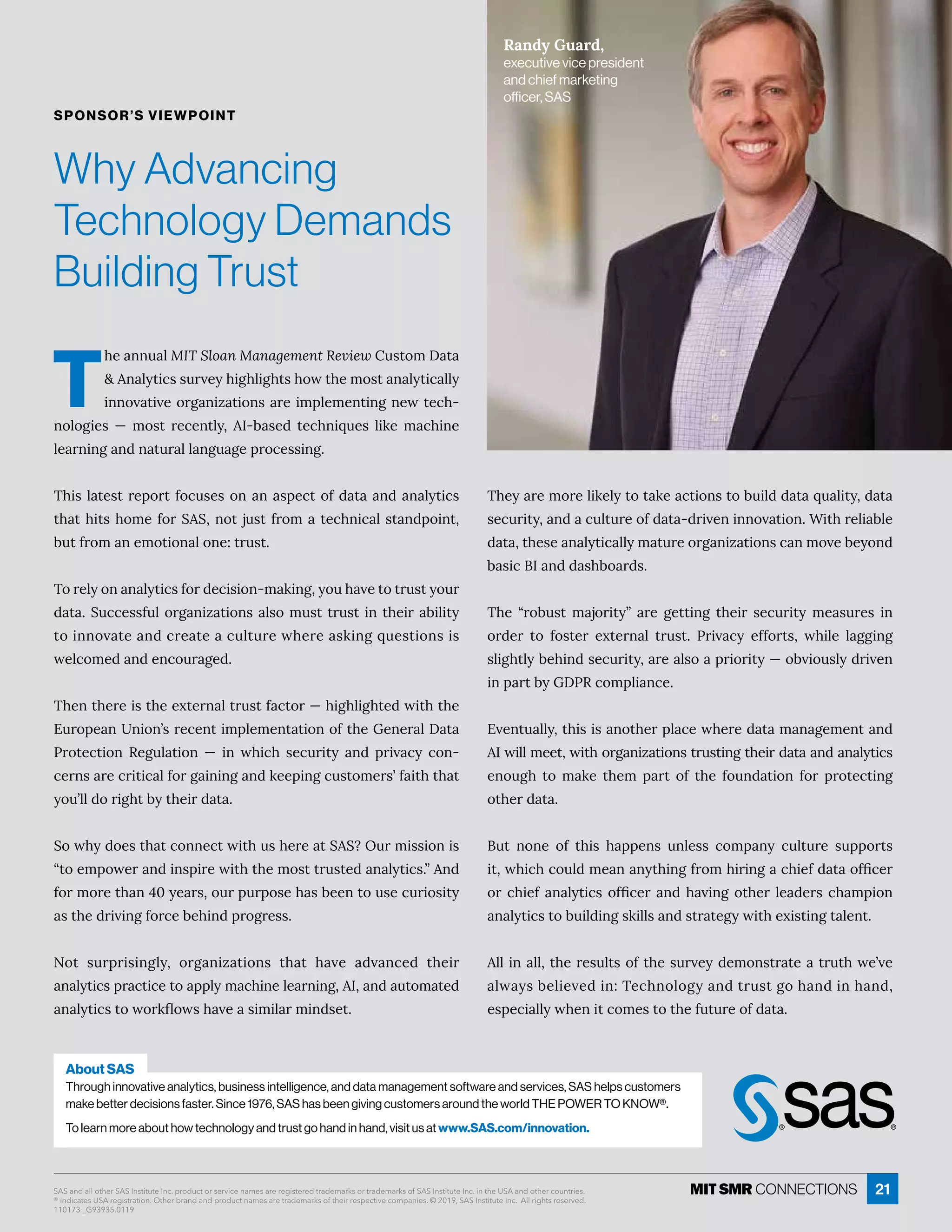 21
T
he annual MIT Sloan Management ReviewĝĒęôí! ę 
˂î èĳęÙ¸ĒĒĝĎİÁĳ×ÙÓ×èÙÓ×ęĒ×ôıę×ÁíôĒę î èĳęÙ¸ èèĳ
Ùîîôİ ęÙİÁôĎÓ îÙĺ ęÙôîĒ ĎÁÙíċèÁíÁîęÙîÓîÁıęÁ¸×-
îôèôÓÙÁĒ ʊ íôĒę ĎÁ¸Áîęèĳɷ =ʌ· ĒÁ½ ęÁ¸×îÙčĝÁĒ èÙæÁ í ¸×ÙîÁ
èÁ ĎîÙîÓ î½î ęĝĎ èè îÓĝ ÓÁċĎô¸ÁĒĒÙîÓɼ
{×ÙĒè ęÁĒęĎÁċôĎęÒô¸ĝĒÁĒôî î ĒċÁ¸ęôÒ½ ę  î½ î èĳęÙ¸Ē
ę× ę×ÙęĒ×ôíÁÒôĎuuɷîôęäĝĒęÒĎôí ęÁ¸×îÙ¸ èĒę î½ċôÙîęɷ
·ĝęÒĎôí îÁíôęÙôî èôîÁɶęĎĝĒęɼ
{ôĎÁèĳôî î èĳęÙ¸ĒÒôĎ½Á¸ÙĒÙôîʌí æÙîÓɷĳôĝ× İÁęôęĎĝĒęĳôĝĎ
data. Successful organizations also must trust in their ability
ęôÙîîôİ ęÁ î½¸ĎÁ ęÁ ¸ĝèęĝĎÁı×ÁĎÁ ĒæÙîÓčĝÁĒęÙôîĒÙĒ
ıÁè¸ôíÁ½ î½Áî¸ôĝĎ ÓÁ½ɼ
{×Áîę×ÁĎÁÙĒę×ÁÁĲęÁĎî èęĎĝĒęÒ ¸ęôĎʊ×ÙÓ×èÙÓ×ęÁ½ıÙę×ę×Á
%ĝĎôċÁ îîÙôîʖĒĎÁ¸ÁîęÙíċèÁíÁîę ęÙôîôÒę×Á7ÁîÁĎ è! ę 
nĎôęÁ¸ęÙôî qÁÓĝè ęÙôî ʊ Ùî ı×Ù¸× ĒÁ¸ĝĎÙęĳ î½ ċĎÙİ ¸ĳ ¸ôî-
¸ÁĎîĒ ĎÁ¸ĎÙęÙ¸ èÒôĎÓ ÙîÙîÓ î½æÁÁċÙîÓ¸ĝĒęôíÁĎĒʖÒ Ùę×ę× ę
you’ll do right by their data.
uôı×ĳ½ôÁĒę× ę¸ôîîÁ¸ęıÙę×ĝĒ×ÁĎÁ ęuuɽWĝĎíÙĒĒÙôîÙĒ
ʓęôÁíċôıÁĎ î½ÙîĒċÙĎÁıÙę×ę×ÁíôĒęęĎĝĒęÁ½ î èĳęÙ¸Ēɼʔî½
ÒôĎíôĎÁę× îɚɖĳÁ ĎĒɷôĝĎċĝĎċôĒÁ× Ē·ÁÁîęôĝĒÁ¸ĝĎÙôĒÙęĳ
Ēę×Á½ĎÙİÙîÓÒôĎ¸Á·Á×Ùî½ċĎôÓĎÁĒĒɼ
Rôę ĒĝĎċĎÙĒÙîÓèĳɷ ôĎÓ îÙĺ ęÙôîĒ ę× ę × İÁ ½İ î¸Á½ ę×ÁÙĎ
î èĳęÙ¸ĒċĎ ¸ęÙ¸Áęô ċċèĳí ¸×ÙîÁèÁ ĎîÙîÓɷ=ɷ î½ ĝęôí ęÁ½
î èĳęÙ¸ĒęôıôĎæĿôıĒ× İÁ ĒÙíÙè ĎíÙî½ĒÁęɼ
{×Áĳ ĎÁíôĎÁèÙæÁèĳęôę æÁ ¸ęÙôîĒęô·ĝÙè½½ ę čĝ èÙęĳɷ½ ę 
ĒÁ¸ĝĎÙęĳɷ î½ ¸ĝèęĝĎÁôÒ½ ę ʌ½ĎÙİÁîÙîîôİ ęÙôîɼ“Ùę×ĎÁèÙ ·èÁ
½ ę ɷę×ÁĒÁ î èĳęÙ¸ èèĳí ęĝĎÁôĎÓ îÙĺ ęÙôîĒ¸ îíôİÁ·Áĳôî½
· ĒÙ¸= î½½ Ē×·ô Ď½Ēɼ
{×Á ʓĎô·ĝĒę í äôĎÙęĳʔ ĎÁ ÓÁęęÙîÓ ę×ÁÙĎ ĒÁ¸ĝĎÙęĳ íÁ ĒĝĎÁĒ Ùî
ôĎ½ÁĎ ęô ÒôĒęÁĎ ÁĲęÁĎî è ęĎĝĒęɼ nĎÙİ ¸ĳ ÁÒÒôĎęĒɷ ı×ÙèÁ è ÓÓÙîÓ
ĒèÙÓ×ęèĳ·Á×Ùî½ĒÁ¸ĝĎÙęĳɷ ĎÁ èĒô ċĎÙôĎÙęĳʊô·İÙôĝĒèĳ½ĎÙİÁî
Ùîċ Ďę·ĳ7!nq¸ôíċèÙ î¸Áɼ
%İÁîęĝ èèĳɷę×ÙĒÙĒ îôę×ÁĎċè ¸Áı×ÁĎÁ½ ę í î ÓÁíÁîę î½
=ıÙèèíÁÁęɷıÙę×ôĎÓ îÙĺ ęÙôîĒęĎĝĒęÙîÓę×ÁÙĎ½ ę  î½ î èĳęÙ¸Ē
ÁîôĝÓ× ęô í æÁ ę×Áí ċ Ďę ôÒ ę×Á Òôĝî½ ęÙôî ÒôĎ ċĎôęÁ¸ęÙîÓ
other data.
ĝę îôîÁ ôÒ ę×ÙĒ × ċċÁîĒ ĝîèÁĒĒ ¸ôíċ îĳ ¸ĝèęĝĎÁ ĒĝċċôĎęĒ
Ùęɷı×Ù¸×¸ôĝè½íÁ î îĳę×ÙîÓÒĎôí×ÙĎÙîÓ ¸×ÙÁÒ½ ę ôÒľ¸ÁĎ
ôĎ¸×ÙÁÒ î èĳęÙ¸ĒôÒľ¸ÁĎ î½× İÙîÓôę×ÁĎèÁ ½ÁĎĒ¸× íċÙôî
î èĳęÙ¸Ēęô·ĝÙè½ÙîÓĒæÙèèĒ î½ĒęĎ ęÁÓĳıÙę×ÁĲÙĒęÙîÓę èÁîęɼ
èèÙî èèɷę×ÁĎÁĒĝèęĒôÒę×ÁĒĝĎİÁĳ½ÁíôîĒęĎ ęÁ ęĎĝę×ıÁʖİÁ
èı ĳĒ·ÁèÙÁİÁ½Ùîɶ{Á¸×îôèôÓĳ î½ęĎĝĒęÓô× î½Ùî× î½ɷ
ÁĒċÁ¸Ù èèĳı×ÁîÙę¸ôíÁĒęôę×ÁÒĝęĝĎÁôÒ½ ę ɼ
Why Advancing
Technology Demands
Building Trust
Randy Guard,
executive vice president
and chief marketing
officer, SAS
SPONSOR’S VIEWPOINT
About SAS
Through innovative analytics, business intelligence, and data management software and services, SAS helps customers
make better decisions faster. Since 1976, SAS has been giving customers around the world THE POWER TO KNOW®.
To learn more about how technology and trust go hand in hand, visit us at www.SAS.com/innovation.
SAS and all other SAS Institute Inc. product or service names are registered trademarks or trademarks of SAS Institute Inc. in the USA and other countries.
® indicates USA registration. Other brand and product names are trademarks of their respective companies. © 2019, SAS Institute Inc. All rights reserved.
110173 _G93935.0119
 