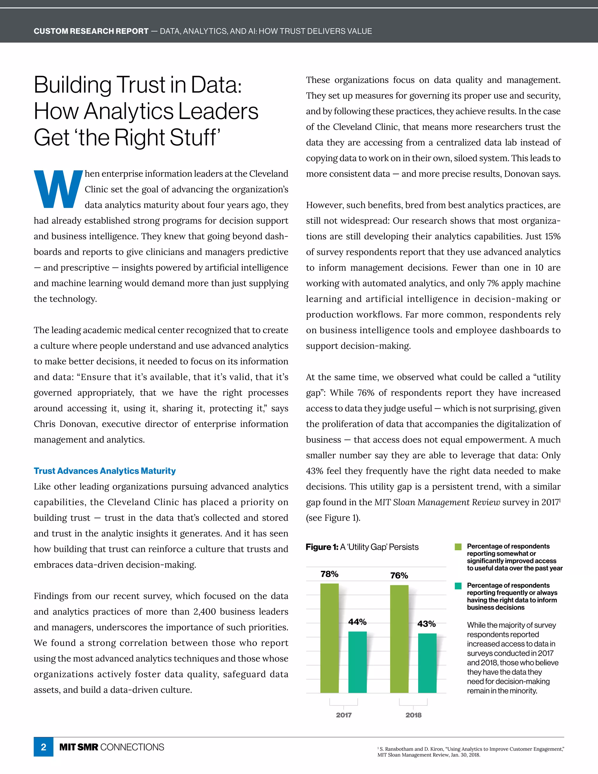 2
Building Trust in Data:
How Analytics Leaders
Get ‘the Right Stuff’
W
×ÁîÁîęÁĎċĎÙĒÁÙîÒôĎí ęÙôîèÁ ½ÁĎĒ ęę×ÁèÁİÁè î½
èÙîÙ¸ĒÁęę×ÁÓô èôÒ ½İ î¸ÙîÓę×ÁôĎÓ îÙĺ ęÙôîʖĒ
½ ę  î èĳęÙ¸Ēí ęĝĎÙęĳ ·ôĝęÒôĝĎĳÁ ĎĒ Óôɷę×Áĳ
× ½ èĎÁ ½ĳÁĒę ·èÙĒ×Á½ĒęĎôîÓċĎôÓĎ íĒÒôĎ½Á¸ÙĒÙôîĒĝċċôĎę
î½·ĝĒÙîÁĒĒÙîęÁèèÙÓÁî¸Áɼ{×ÁĳæîÁıę× ęÓôÙîÓ·Áĳôî½½ Ē×-
·ô Ď½Ē î½ĎÁċôĎęĒęôÓÙİÁ¸èÙîÙ¸Ù îĒ î½í î ÓÁĎĒċĎÁ½Ù¸ęÙİÁ
ʊ î½ċĎÁĒ¸ĎÙċęÙİÁʊÙîĒÙÓ×ęĒċôıÁĎÁ½·ĳ ĎęÙľ¸Ù èÙîęÁèèÙÓÁî¸Á
î½í ¸×ÙîÁèÁ ĎîÙîÓıôĝè½½Áí î½íôĎÁę× îäĝĒęĒĝċċèĳÙîÓ
the technology.
The leading academic medical center recognized that to create
¸ĝèęĝĎÁı×ÁĎÁċÁôċèÁĝî½ÁĎĒę î½ î½ĝĒÁ ½İ î¸Á½ î èĳęÙ¸Ē
ęôí æÁ·ÁęęÁĎ½Á¸ÙĒÙôîĒɷÙęîÁÁ½Á½ęôÒô¸ĝĒôîÙęĒÙîÒôĎí ęÙôî
î½½ ę ɶʓ%îĒĝĎÁę× ęÙęʖĒ İ Ùè ·èÁɷę× ęÙęʖĒİ èÙ½ɷę× ęÙęʖĒ
ÓôİÁĎîÁ½ ċċĎôċĎÙ ęÁèĳɷ ę× ę ıÁ × İÁ ę×Á ĎÙÓ×ę ċĎô¸ÁĒĒÁĒ
Ďôĝî½ ¸¸ÁĒĒÙîÓ Ùęɷ ĝĒÙîÓ Ùęɷ Ē× ĎÙîÓ Ùęɷ ċĎôęÁ¸ęÙîÓ Ùęɷʔ Ē ĳĒ
×ĎÙĒ !ôîôİ îɷ ÁĲÁ¸ĝęÙİÁ ½ÙĎÁ¸ęôĎ ôÒ ÁîęÁĎċĎÙĒÁ ÙîÒôĎí ęÙôî
management and analytics.
Trust Advances Analytics Maturity
LÙæÁôę×ÁĎèÁ ½ÙîÓôĎÓ îÙĺ ęÙôîĒċĝĎĒĝÙîÓ ½İ î¸Á½ î èĳęÙ¸Ē
¸ ċ ·ÙèÙęÙÁĒɷę×ÁèÁİÁè î½èÙîÙ¸× Ēċè ¸Á½ ċĎÙôĎÙęĳôî
building trust — trust in the data that’s collected and stored
and trust in the analytic insights it generates. And it has seen
×ôı·ĝÙè½ÙîÓę× ęęĎĝĒę¸ îĎÁÙîÒôĎ¸Á ¸ĝèęĝĎÁę× ęęĎĝĒęĒ î½
embraces data-driven decision-making.
6Ùî½ÙîÓĒÒĎôíôĝĎĎÁ¸ÁîęĒĝĎİÁĳɷı×Ù¸×Òô¸ĝĒÁ½ôîę×Á½ ę 
î½ î èĳęÙ¸Ē ċĎ ¸ęÙ¸ÁĒ ôÒ íôĎÁ ę× î ɘɷɚɖɖ ·ĝĒÙîÁĒĒ èÁ ½ÁĎĒ
î½í î ÓÁĎĒɷĝî½ÁĎĒ¸ôĎÁĒę×ÁÙíċôĎę î¸ÁôÒĒĝ¸×ċĎÙôĎÙęÙÁĒɼ
“ÁÒôĝî½ ĒęĎôîÓ¸ôĎĎÁè ęÙôî·ÁęıÁÁîę×ôĒÁı×ôĎÁċôĎę
ĝĒÙîÓę×ÁíôĒę ½İ î¸Á½ î èĳęÙ¸ĒęÁ¸×îÙčĝÁĒ î½ę×ôĒÁı×ôĒÁ
ôĎÓ îÙĺ ęÙôîĒ ¸ęÙİÁèĳÒôĒęÁĎ½ ę čĝ èÙęĳɷĒ ÒÁÓĝ Ď½½ ę 
ĒĒÁęĒɷ î½·ĝÙè½ ½ ę ʌ½ĎÙİÁî¸ĝèęĝĎÁɼ
{×ÁĒÁ ôĎÓ îÙĺ ęÙôîĒ Òô¸ĝĒ ôî ½ ę  čĝ èÙęĳ î½ í î ÓÁíÁîęɼ
{×ÁĳĒÁęĝċíÁ ĒĝĎÁĒÒôĎÓôİÁĎîÙîÓÙęĒċĎôċÁĎĝĒÁ î½ĒÁ¸ĝĎÙęĳɷ
î½·ĳÒôèèôıÙîÓę×ÁĒÁċĎ ¸ęÙ¸ÁĒɷę×Áĳ ¸×ÙÁİÁĎÁĒĝèęĒɼ=îę×Á¸ ĒÁ
ôÒę×ÁèÁİÁè î½èÙîÙ¸ɷę× ęíÁ îĒíôĎÁĎÁĒÁ Ď¸×ÁĎĒęĎĝĒęę×Á
data they are accessing from a centralized data lab instead of
¸ôċĳÙîÓ½ ę ęôıôĎæôîÙîę×ÁÙĎôıîɷĒÙèôÁ½ĒĳĒęÁíɼ{×ÙĒèÁ ½Ēęô
íôĎÁ¸ôîĒÙĒęÁîę½ ę ʊ î½íôĎÁċĎÁ¸ÙĒÁĎÁĒĝèęĒɷ!ôîôİ îĒ ĳĒɼ


;ôıÁİÁĎɷĒĝ¸×·ÁîÁľęĒɷ·ĎÁ½ÒĎôí·ÁĒę î èĳęÙ¸ĒċĎ ¸ęÙ¸ÁĒɷ ĎÁ
ĒęÙèèîôęıÙ½ÁĒċĎÁ ½ɶWĝĎĎÁĒÁ Ď¸×Ē×ôıĒę× ęíôĒęôĎÓ îÙĺ -
ęÙôîĒ ĎÁĒęÙèè½ÁİÁèôċÙîÓę×ÁÙĎ î èĳęÙ¸Ē¸ ċ ·ÙèÙęÙÁĒɼHĝĒęɗɛʾ
ôÒĒĝĎİÁĳĎÁĒċôî½ÁîęĒĎÁċôĎęę× ęę×ÁĳĝĒÁ ½İ î¸Á½ î èĳęÙ¸Ē
ęô ÙîÒôĎí í î ÓÁíÁîę ½Á¸ÙĒÙôîĒɼ 6ÁıÁĎ ę× î ôîÁ Ùî ɗɖ ĎÁ
ıôĎæÙîÓıÙę× ĝęôí ęÁ½ î èĳęÙ¸Ēɷ î½ôîèĳɝʾ ċċèĳí ¸×ÙîÁ
learning and artificial intelligence in decision-making or
ċĎô½ĝ¸ęÙôîıôĎæĿôıĒɼ6 ĎíôĎÁ¸ôííôîɷĎÁĒċôî½ÁîęĒĎÁèĳ
ôî·ĝĒÙîÁĒĒÙîęÁèèÙÓÁî¸ÁęôôèĒ î½ÁíċèôĳÁÁ½ Ē×·ô Ď½Ēęô
ĒĝċċôĎę½Á¸ÙĒÙôîʌí æÙîÓɼ
ęę×ÁĒ íÁęÙíÁɷıÁô·ĒÁĎİÁ½ı× ę¸ôĝè½·Á¸ èèÁ½ ʓĝęÙèÙęĳ
Ó ċʔɶ “×ÙèÁ ɝɜʾ ôÒ ĎÁĒċôî½ÁîęĒ ĎÁċôĎę ę×Áĳ × İÁ Ùî¸ĎÁ ĒÁ½
¸¸ÁĒĒęô½ ę ę×Áĳäĝ½ÓÁĝĒÁÒĝèʊı×Ù¸×ÙĒîôęĒĝĎċĎÙĒÙîÓɷÓÙİÁî
ę×ÁċĎôèÙÒÁĎ ęÙôîôÒ½ ę ę× ę ¸¸ôíċ îÙÁĒę×Á½ÙÓÙę èÙĺ ęÙôîôÒ
·ĝĒÙîÁĒĒʊę× ę ¸¸ÁĒĒ½ôÁĒîôęÁčĝ èÁíċôıÁĎíÁîęɼíĝ¸×
Ēí èèÁĎîĝí·ÁĎĒ ĳę×Áĳ ĎÁ ·èÁęôèÁİÁĎ ÓÁę× ę½ ę ɶWîèĳ
ɚəʾÒÁÁèę×ÁĳÒĎÁčĝÁîęèĳ× İÁę×ÁĎÙÓ×ę½ ę îÁÁ½Á½ęôí æÁ
½Á¸ÙĒÙôîĒɼ{×ÙĒĝęÙèÙęĳÓ ċÙĒ ċÁĎĒÙĒęÁîęęĎÁî½ɷıÙę× ĒÙíÙè Ď
Ó ċÒôĝî½Ùîę×ÁMIT Sloan Management Review ĒĝĎİÁĳÙîɘɖɗɝɗ
ʈĒÁÁ6ÙÓĝĎÁɗʉɼ
While the majority of survey
respondents reported
increased access to data in
surveys conducted in 2017
and 2018, those who believe
they have the data they
need for decision-making
remain in the minority.
Figure 1: A ‘Utility Gap’ Persists
ɗ
uɼq îĒ·ôę× í î½!ɼJÙĎôîɷʓĒÙîÓî èĳęÙ¸Ēęô=íċĎôİÁĝĒęôíÁĎ%îÓ ÓÁíÁîęɷʔ
Q={uèô îQ î ÓÁíÁîęqÁİÙÁıɷH îɼəɖɷɘɖɗɞɼ
78% 76%
44% 43%
2017 2018
Percentage of respondents
reporting somewhat or significantly
improved access to useful data
over the past year
Percentage of respondents
reporting frequently or always
having the right data to inform
business decisions
Percentage of respondents
reporting somewhat or
significantly improved access
to useful data over the past year
Percentage of respondents
reporting frequently or always
having the right data to inform
business decisions
CUSTOM RESEARCH REPORT — DATA, ANALYTICS, AND AI: HOW TRUST DELIVERS VALUE
 