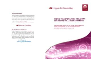 MITSloan
                                                                                                                                      MANAGEMENT




About Capgemini Consulting

Capgemini Consulting is the Global Strategy and Transformation Consulting brand
of the Capgemini group, specializing in advising and supporting organizations in
transforming their business, from the development of innovative strategy through
to execution, with a consistent focus on sustainable results. Capgemini Consulting
proposes to leading companies and governments a fresh approach which uses
innovative methods, technology and the talent of over 4,000 consultants worldwide    DIGITAL TRANSFORMATION: A ROADMAP
For more information: www.capgemini-consulting.com                                   FOR BILLION-DOLLAR ORGANIZATIONS
Follow us on Facebook: http://www.facebook.com/capgemini.consulting.global
Follow us on Twitter: @CapgeminiConsul



                                                                                     FINDINGS FROM PHASE 1 OF THE DIGITAL TRANSFORMATION
                                                                                     STUDY CONDUCTED BY THE MIT CENTER FOR DIGITAL
                                                                                     BUSINESS AND CAPGEMINI CONSULTING
About the MIT Center for Digital Business

Founded in 1999, the MIT Center for Digital Business (http://digital.mit.edu)
joins leading companies, visionary educators, and some of the best students
in the world together in inventing and understanding the business value made
possible by digital technologies. We are supported entirely by corporate sponsors
with whom we work in a dynamic interchange of ideas, analysis, and reflection
intended to solve real problems. The Center has funded more than 50 faculty
and performed more than 75 research projects focused on understanding the
impact of technology on business value, and developing tools and frameworks
our sponsors can use for competitive advantage.



                 101011010010
                   101011010010
                 101011010010
 