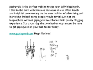gapingvoid is the perfect website to get your daily blogging fix. Filled to the brim with hilarious cartoons, it also offers timely and insightful commentary on the new realities of advertising and marketing. Indeed, some people would say it's just not the blogosphere without gapingvoid to enhance their quality blogging experience. Start your day the switched on way- subscribe here to get gapingvoid on your RSS feeder today! www.gapingvoid.com  Hugh Macleod 