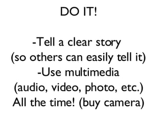 DO IT! -Tell a clear story  (so others can easily tell it) -Use multimedia (audio, video, photo, etc.) All the time! (buy camera) 