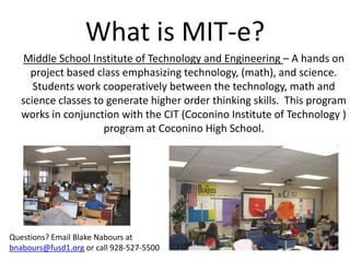 What is MIT-e? Middle School Institute of Technology and Engineering – A hands on project based class emphasizing technology, (math), and science.  Students work cooperatively between the technology, math and science classes to generate higher order thinking skills.  This program works in conjunction with the CIT (Coconino Institute of Technology ) program at Coconino High School. Questions? Email Blake Nabours at bnabours@fusd1.org or call 928-527-5500 