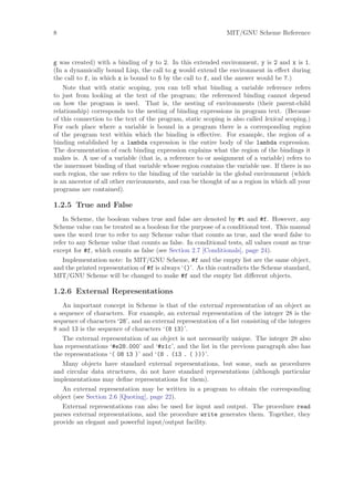 8                                                               MIT/GNU Scheme Reference



g was created) with a binding of y to 2. In this extended environment, y is 2 and x is 1.
(In a dynamically bound Lisp, the call to g would extend the environment in eﬀect during
the call to f, in which x is bound to 5 by the call to f, and the answer would be 7.)
    Note that with static scoping, you can tell what binding a variable reference refers
to just from looking at the text of the program; the referenced binding cannot depend
on how the program is used. That is, the nesting of environments (their parent-child
relationship) corresponds to the nesting of binding expressions in program text. (Because
of this connection to the text of the program, static scoping is also called lexical scoping.)
For each place where a variable is bound in a program there is a corresponding region
of the program text within which the binding is eﬀective. For example, the region of a
binding established by a lambda expression is the entire body of the lambda expression.
The documentation of each binding expression explains what the region of the bindings it
makes is. A use of a variable (that is, a reference to or assignment of a variable) refers to
the innermost binding of that variable whose region contains the variable use. If there is no
such region, the use refers to the binding of the variable in the global environment (which
is an ancestor of all other environments, and can be thought of as a region in which all your
programs are contained).

1.2.5 True and False
    In Scheme, the boolean values true and false are denoted by #t and #f. However, any
Scheme value can be treated as a boolean for the purpose of a conditional test. This manual
uses the word true to refer to any Scheme value that counts as true, and the word false to
refer to any Scheme value that counts as false. In conditional tests, all values count as true
except for #f, which counts as false (see Section 2.7 [Conditionals], page 24).
    Implementation note: In MIT/GNU Scheme, #f and the empty list are the same object,
and the printed representation of #f is always ‘()’. As this contradicts the Scheme standard,
MIT/GNU Scheme will be changed to make #f and the empty list diﬀerent objects.

1.2.6 External Representations
   An important concept in Scheme is that of the external representation of an object as
a sequence of characters. For example, an external representation of the integer 28 is the
sequence of characters ‘28’, and an external representation of a list consisting of the integers
8 and 13 is the sequence of characters ‘(8 13)’.
   The external representation of an object is not necessarily unique. The integer 28 also
has representations ‘#e28.000’ and ‘#x1c’, and the list in the previous paragraph also has
the representations ‘( 08 13 )’ and ‘(8 . (13 . ( )))’.
   Many objects have standard external representations, but some, such as procedures
and circular data structures, do not have standard representations (although particular
implementations may deﬁne representations for them).
   An external representation may be written in a program to obtain the corresponding
object (see Section 2.6 [Quoting], page 22).
   External representations can also be used for input and output. The procedure read
parses external representations, and the procedure write generates them. Together, they
provide an elegant and powerful input/output facility.
 