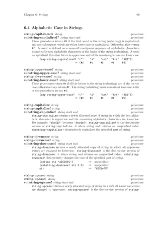 Chapter 6: Strings                                                                            99



6.4 Alphabetic Case in Strings
string-capitalized? string                                                                 procedure
substring-capitalized? string start end                                                    procedure
     These procedures return #t if the ﬁrst word in the string (substring) is capitalized,
     and any subsequent words are either lower case or capitalized. Otherwise, they return
     #f. A word is deﬁned as a non-null contiguous sequence of alphabetic characters,
     delimited by non-alphabetic characters or the limits of the string (substring). A word
     is capitalized if its ﬁrst letter is upper case and all its remaining letters are lower case.
            (map string-capitalized? ’(""               "A"       "art" "Art" "ART"))
                                            ⇒ (#f       #t        #f      #t        #f)

string-upper-case? string                                                               procedure
substring-upper-case? string start end                                                  procedure
string-lower-case? string                                                               procedure
substring-lower-case? string start end                                                  procedure
     These procedures return #t if all the letters in the string (substring) are of the correct
     case, otherwise they return #f. The string (substring) must contain at least one letter
     or the procedures return #f.
            (map string-upper-case? ’(""              "A"      "art" "Art" "ART"))
                                        ⇒ (#f         #t       #f      #f       #t)

string-capitalize string                                                          procedure
string-capitalize! string                                                         procedure
substring-capitalize! string start end                                            procedure
     string-capitalize returns a newly allocated copy of string in which the ﬁrst alpha-
     betic character is uppercase and the remaining alphabetic characters are lowercase.
     For example, "abcDEF" becomes "Abcdef". string-capitalize! is the destructive
     version of string-capitalize: it alters string and returns an unspeciﬁed value.
     substring-capitalize! destructively capitalizes the speciﬁed part of string.

string-downcase string                                                        procedure
string-downcase! string                                                       procedure
substring-downcase! string start end                                          procedure
     string-downcase returns a newly allocated copy of string in which all uppercase
     letters are changed to lowercase. string-downcase! is the destructive version of
     string-downcase: it alters string and returns an unspeciﬁed value. substring-
     downcase! destructively changes the case of the speciﬁed part of string.
            (define str "ABCDEFG")              ⇒ unspeciﬁed
            (substring-downcase! str 3 5)       ⇒ unspeciﬁed
            str                                 ⇒ "ABCdeFG"

string-upcase string                                                              procedure
string-upcase! string                                                             procedure
substring-upcase! string start end                                                procedure
     string-upcase returns a newly allocated copy of string in which all lowercase letters
     are changed to uppercase. string-upcase! is the destructive version of string-
 