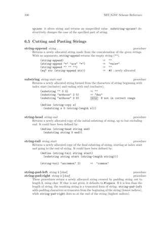 100                                                            MIT/GNU Scheme Reference



      upcase: it alters string and returns an unspeciﬁed value. substring-upcase! de-
      structively changes the case of the speciﬁed part of string.


6.5 Cutting and Pasting Strings
string-append string . . .                                                       procedure
      Returns a newly allocated string made from the concatenation of the given strings.
      With no arguments, string-append returns the empty string ("").
           (string-append)                               ⇒ ""
           (string-append "*" "ace" "*")                 ⇒ "*ace*"
           (string-append "" "" "")                      ⇒ ""
           (eq? str (string-append str))                 ⇒ #f ; newly allocated


substring string start end                                                          procedure
      Returns a newly allocated string formed from the characters of string beginning with
      index start (inclusive) and ending with end (exclusive).
            (substring "" 0 0)                    ⇒ ""
            (substring "arduous" 2 5)             ⇒ "duo"
            (substring "arduous" 2 8)              error 8 not in correct range

            (define (string-copy s)
              (substring s 0 (string-length s)))

string-head string end                                                                procedure
      Returns a newly allocated copy of the initial substring of string, up to but excluding
      end. It could have been deﬁned by:
            (define (string-head string end)
              (substring string 0 end))

string-tail string start                                                              procedure
      Returns a newly allocated copy of the ﬁnal substring of string, starting at index start
      and going to the end of string. It could have been deﬁned by:
            (define (string-tail string start)
              (substring string start (string-length string)))

            (string-tail "uncommon" 2)              ⇒    "common"

string-pad-left string k [char]                                                          procedure
string-pad-right string k [char]                                                         procedure
      These procedures return a newly allocated string created by padding string out to
      length k, using char. If char is not given, it defaults to #space. If k is less than the
      length of string, the resulting string is a truncated form of string. string-pad-left
      adds padding characters or truncates from the beginning of the string (lowest indices),
      while string-pad-right does so at the end of the string (highest indices).
 