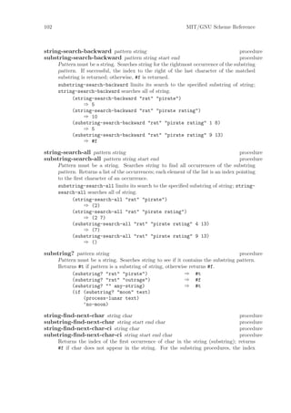 102                                                            MIT/GNU Scheme Reference



string-search-backward pattern string                                                 procedure
substring-search-backward pattern string start end                                    procedure
      Pattern must be a string. Searches string for the rightmost occurrence of the substring
      pattern. If successful, the index to the right of the last character of the matched
      substring is returned; otherwise, #f is returned.
      substring-search-backward limits its search to the speciﬁed substring of string;
      string-search-backward searches all of string.
            (string-search-backward "rat" "pirate")
                 ⇒ 5
            (string-search-backward "rat" "pirate rating")
                 ⇒ 10
            (substring-search-backward "rat" "pirate rating" 1 8)
                 ⇒ 5
            (substring-search-backward "rat" "pirate rating" 9 13)
                 ⇒ #f

string-search-all pattern string                                                        procedure
substring-search-all pattern string start end                                           procedure
      Pattern must be a string. Searches string to ﬁnd all occurrences of the substring
      pattern. Returns a list of the occurrences; each element of the list is an index pointing
      to the ﬁrst character of an occurrence.
      substring-search-all limits its search to the speciﬁed substring of string; string-
      search-all searches all of string.
            (string-search-all "rat" "pirate")
                 ⇒ (2)
            (string-search-all "rat" "pirate rating")
                 ⇒ (2 7)
            (substring-search-all "rat" "pirate rating" 4 13)
                 ⇒ (7)
            (substring-search-all "rat" "pirate rating" 9 13)
                 ⇒ ()

substring? pattern string                                                            procedure
      Pattern must be a string. Searches string to see if it contains the substring pattern.
      Returns #t if pattern is a substring of string, otherwise returns #f.
            (substring? "rat" "pirate")                       ⇒ #t
            (substring? "rat" "outrage")                      ⇒ #f
            (substring? "" any-string)                        ⇒ #t
            (if (substring? "moon" text)
                (process-lunar text)
                ’no-moon)

string-ﬁnd-next-char string char                                                  procedure
substring-ﬁnd-next-char string start end char                                     procedure
string-ﬁnd-next-char-ci string char                                               procedure
substring-ﬁnd-next-char-ci string start end char                                  procedure
      Returns the index of the ﬁrst occurrence of char in the string (substring); returns
      #f if char does not appear in the string. For the substring procedures, the index
 
