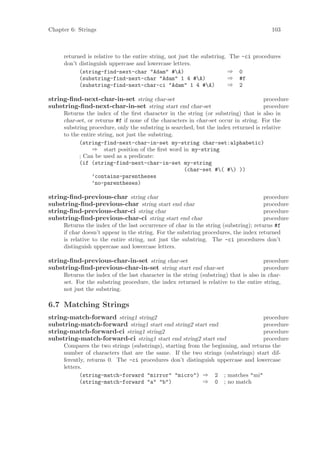 Chapter 6: Strings                                                                     103



     returned is relative to the entire string, not just the substring. The -ci procedures
     don’t distinguish uppercase and lowercase letters.
           (string-find-next-char "Adam" #A)                          ⇒ 0
           (substring-find-next-char "Adam" 1 4 #A)                   ⇒ #f
           (substring-find-next-char-ci "Adam" 1 4 #A)                ⇒ 2

string-ﬁnd-next-char-in-set string char-set                                          procedure
substring-ﬁnd-next-char-in-set string start end char-set                             procedure
     Returns the index of the ﬁrst character in the string (or substring) that is also in
     char-set, or returns #f if none of the characters in char-set occur in string. For the
     substring procedure, only the substring is searched, but the index returned is relative
     to the entire string, not just the substring.
           (string-find-next-char-in-set my-string char-set:alphabetic)
                ⇒ start position of the ﬁrst word in my-string
           ; Can be used as a predicate:
           (if (string-find-next-char-in-set my-string
                                                     (char-set #( #) ))
                ’contains-parentheses
                ’no-parentheses)

string-ﬁnd-previous-char string char                                                 procedure
substring-ﬁnd-previous-char string start end char                                    procedure
string-ﬁnd-previous-char-ci string char                                              procedure
substring-ﬁnd-previous-char-ci string start end char                                 procedure
     Returns the index of the last occurrence of char in the string (substring); returns #f
     if char doesn’t appear in the string. For the substring procedures, the index returned
     is relative to the entire string, not just the substring. The -ci procedures don’t
     distinguish uppercase and lowercase letters.

string-ﬁnd-previous-char-in-set string char-set                                      procedure
substring-ﬁnd-previous-char-in-set string start end char-set                         procedure
     Returns the index of the last character in the string (substring) that is also in char-
     set. For the substring procedure, the index returned is relative to the entire string,
     not just the substring.

6.7 Matching Strings
string-match-forward string1 string2                                             procedure
substring-match-forward string1 start end string2 start end                      procedure
string-match-forward-ci string1 string2                                          procedure
substring-match-forward-ci string1 start end string2 start end                   procedure
     Compares the two strings (substrings), starting from the beginning, and returns the
     number of characters that are the same. If the two strings (substrings) start dif-
     ferently, returns 0. The -ci procedures don’t distinguish uppercase and lowercase
     letters.
            (string-match-forward "mirror" "micro") ⇒ 2 ; matches "mi"
            (string-match-forward "a" "b")                ⇒ 0 ; no match
 