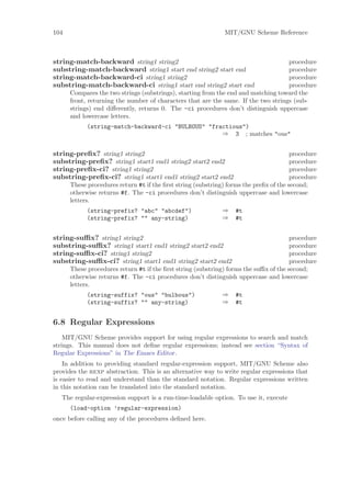 104                                                            MIT/GNU Scheme Reference



string-match-backward string1 string2                                               procedure
substring-match-backward string1 start end string2 start end                        procedure
string-match-backward-ci string1 string2                                            procedure
substring-match-backward-ci string1 start end string2 start end                     procedure
      Compares the two strings (substrings), starting from the end and matching toward the
      front, returning the number of characters that are the same. If the two strings (sub-
      strings) end diﬀerently, returns 0. The -ci procedures don’t distinguish uppercase
      and lowercase letters.
            (string-match-backward-ci "BULBOUS" "fractious")
                                                    ⇒ 3 ; matches "ous"


string-preﬁx? string1 string2                                                           procedure
substring-preﬁx? string1 start1 end1 string2 start2 end2                                procedure
string-preﬁx-ci? string1 string2                                                        procedure
substring-preﬁx-ci? string1 start1 end1 string2 start2 end2                             procedure
      These procedures return #t if the ﬁrst string (substring) forms the preﬁx of the second;
      otherwise returns #f. The -ci procedures don’t distinguish uppercase and lowercase
      letters.
            (string-prefix? "abc" "abcdef")                   ⇒    #t
            (string-prefix? "" any-string)                    ⇒    #t


string-suﬃx? string1 string2                                                           procedure
substring-suﬃx? string1 start1 end1 string2 start2 end2                                procedure
string-suﬃx-ci? string1 string2                                                        procedure
substring-suﬃx-ci? string1 start1 end1 string2 start2 end2                             procedure
      These procedures return #t if the ﬁrst string (substring) forms the suﬃx of the second;
      otherwise returns #f. The -ci procedures don’t distinguish uppercase and lowercase
      letters.
            (string-suffix? "ous" "bulbous")                  ⇒    #t
            (string-suffix? "" any-string)                    ⇒    #t


6.8 Regular Expressions
    MIT/GNU Scheme provides support for using regular expressions to search and match
strings. This manual does not deﬁne regular expressions; instead see section “Syntax of
Regular Expressions” in The Emacs Editor.
    In addition to providing standard regular-expression support, MIT/GNU Scheme also
provides the rexp abstraction. This is an alternative way to write regular expressions that
is easier to read and understand than the standard notation. Regular expressions written
in this notation can be translated into the standard notation.
   The regular-expression support is a run-time-loadable option. To use it, execute
      (load-option ’regular-expression)
once before calling any of the procedures deﬁned here.
 