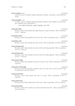 Chapter 6: Strings                                                                     107



rexp->regexp rexp                                                                procedure
     Converts rexp to standard regular-expression notation, returning a newly-allocated
     string.

rexp-compile rexp                                                                procedure
     Converts rexp to standard regular-expression notation, then compiles it and returns
     the compiled result. Equivalent to
           (re-compile-pattern (rexp->regexp rexp) #f)

rexp-any-char                                                                      procedure
     Returns a rexp that matches any single character except a newline. This is equivalent
     to the . construct.

rexp-line-start                                                                      procedure
     Returns a rexp that matches the start of a line. This is equivalent to the ^ construct.

rexp-line-end                                                                      procedure
     Returns a rexp that matches the end of a line. This is equivalent to the $ construct.

rexp-string-start                                                                procedure
     Returns a rexp that matches the start of the text being matched. This is equivalent
     to the ‘ construct.

rexp-string-end                                                                procedure
     Returns a rexp that matches the end of the text being matched. This is equivalent
     to the ’ construct.

rexp-word-edge                                                                    procedure
     Returns a rexp that matches the start or end of a word. This is equivalent to the b
     construct.

rexp-not-word-edge                                                              procedure
     Returns a rexp that matches anywhere that is not the start or end of a word. This
     is equivalent to the B construct.

rexp-word-start                                                             procedure
     Returns a rexp that matches the start of a word. This is equivalent to the <
     construct.

rexp-word-end                                                                       procedure
     Returns a rexp that matches the end of a word. This is equivalent to the > construct.

rexp-word-char                                                                 procedure
     Returns a rexp that matches any word-constituent character. This is equivalent to
     the w construct.
 