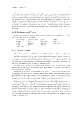 Chapter 1: Overview                                                                         9



    Note that the sequence of characters ‘(+ 2 6)’ is not an external representation of the
integer 8, even though it is an expression that evaluates to the integer 8; rather, it is an
external representation of a three-element list, the elements of which are the symbol + and
the integers 2 and 6. Scheme’s syntax has the property that any sequence of characters
that is an expression is also the external representation of some object. This can lead to
confusion, since it may not be obvious out of context whether a given sequence of characters
is intended to denote data or program, but it is also a source of power, since it facilitates
writing programs such as interpreters and compilers that treat programs as data or data as
programs.

1.2.7 Disjointness of Types
   Every object satisﬁes at most one of the following predicates (but see Section 1.2.5 [True
and False], page 8, for an exception):
      bit-string?         environment?        port?               symbol?
      boolean?            null?               procedure?          vector?
      cell?               number?             promise?            weak-pair?
      char?               pair?               string?
      condition?

1.2.8 Storage Model
   This section describes a model that can be used to understand Scheme’s use of storage.
   Variables and objects such as pairs, vectors, and strings implicitly denote locations or
sequences of locations. A string, for example, denotes as many locations as there are
characters in the string. (These locations need not correspond to a full machine word.) A
new value may be stored into one of these locations using the string-set! procedure, but
the string continues to denote the same locations as before.
   An object fetched from a location, by a variable reference or by a procedure such as car,
vector-ref, or string-ref, is equivalent in the sense of eqv? to the object last stored in
the location before the fetch.
    Every location is marked to show whether it is in use. No variable or object ever refers
to a location that is not in use. Whenever this document speaks of storage being allocated
for a variable or object, what is meant is that an appropriate number of locations are chosen
from the set of locations that are not in use, and the chosen locations are marked to indicate
that they are now in use before the variable or object is made to denote them.
    In many systems it is desirable for constants (i.e. the values of literal expressions) to
reside in read-only memory. To express this, it is convenient to imagine that every object
that denotes locations is associated with a ﬂag telling whether that object is mutable or
immutable. The constants and the strings returned by symbol->string are then the im-
mutable objects, while all objects created by other procedures are mutable. It is an error to
attempt to store a new value into a location that is denoted by an immutable object. Note
that the MIT/GNU Scheme compiler takes advantage of this property to share constants,
but that these constants are not immutable. Instead, two constants that are equal? may
be eq? in compiled code.
 
