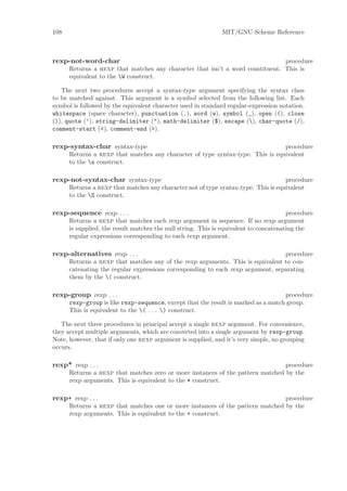 108                                                           MIT/GNU Scheme Reference



rexp-not-word-char                                                             procedure
      Returns a rexp that matches any character that isn’t a word constituent. This is
      equivalent to the W construct.

   The next two procedures accept a syntax-type argument specifying the syntax class
to be matched against. This argument is a symbol selected from the following list. Each
symbol is followed by the equivalent character used in standard regular-expression notation.
whitespace (space character), punctuation (.), word (w), symbol (_), open ((), close
()), quote (’), string-delimiter ("), math-delimiter ($), escape (), char-quote (/),
comment-start (<), comment-end (>).

rexp-syntax-char syntax-type                                                    procedure
      Returns a rexp that matches any character of type syntax-type. This is equivalent
      to the s construct.

rexp-not-syntax-char syntax-type                                                    procedure
      Returns a rexp that matches any character not of type syntax-type. This is equivalent
      to the S construct.

rexp-sequence rexp . . .                                                               procedure
      Returns a rexp that matches each rexp argument in sequence. If no rexp argument
      is supplied, the result matches the null string. This is equivalent to concatenating the
      regular expressions corresponding to each rexp argument.

rexp-alternatives rexp . . .                                                     procedure
      Returns a rexp that matches any of the rexp arguments. This is equivalent to con-
      catenating the regular expressions corresponding to each rexp argument, separating
      them by the | construct.

rexp-group rexp . . .                                                              procedure
      rexp-group is like rexp-sequence, except that the result is marked as a match group.
      This is equivalent to the ( . . . ) construct.

   The next three procedures in principal accept a single rexp argument. For convenience,
they accept multiple arguments, which are converted into a single argument by rexp-group.
Note, however, that if only one rexp argument is supplied, and it’s very simple, no grouping
occurs.

rexp* rexp . . .                                                                procedure
      Returns a rexp that matches zero or more instances of the pattern matched by the
      rexp arguments. This is equivalent to the * construct.

rexp+ rexp . . .                                                               procedure
      Returns a rexp that matches one or more instances of the pattern matched by the
      rexp arguments. This is equivalent to the + construct.
 
