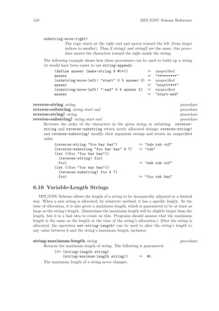 110                                                           MIT/GNU Scheme Reference



      substring-move-right!
                The copy starts at the right end and moves toward the left (from larger
                indices to smaller). Thus if string1 and string2 are the same, this proce-
                dure moves the characters toward the right inside the string.
      The following example shows how these procedures can be used to build up a string
      (it would have been easier to use string-append):
            (define answer (make-string 9 #*))              ⇒ unspeciﬁed
            answer                                           ⇒ "*********"
            (substring-move-left! "start" 0 5 answer 0) ⇒ unspeciﬁed
            answer                                           ⇒ "start****"
            (substring-move-left! "-end" 0 4 answer 5) ⇒ unspeciﬁed
            answer                                           ⇒ "start-end"

reverse-string string                                                          procedure
reverse-substring string start end                                             procedure
reverse-string! string                                                         procedure
reverse-substring! string start end                                            procedure
      Reverses the order of the characters in the given string or substring. reverse-
      string and reverse-substring return newly allocated strings; reverse-string!
      and reverse-substring! modify their argument strings and return an unspeciﬁed
      value.
             (reverse-string "foo bar baz")              ⇒ "zab rab oof"
             (reverse-substring "foo bar baz" 4 7)       ⇒ "rab"
             (let ((foo "foo bar baz"))
               (reverse-string! foo)
               foo)                                      ⇒ "zab rab oof"
             (let ((foo "foo bar baz"))
               (reverse-substring! foo 4 7)
               foo)                                      ⇒ "foo rab baz"

6.10 Variable-Length Strings
    MIT/GNU Scheme allows the length of a string to be dynamically adjusted in a limited
way. When a new string is allocated, by whatever method, it has a speciﬁc length. At the
time of allocation, it is also given a maximum length, which is guaranteed to be at least as
large as the string’s length. (Sometimes the maximum length will be slightly larger than the
length, but it is a bad idea to count on this. Programs should assume that the maximum
length is the same as the length at the time of the string’s allocation.) After the string is
allocated, the operation set-string-length! can be used to alter the string’s length to
any value between 0 and the string’s maximum length, inclusive.

string-maximum-length string                                                          procedure
      Returns the maximum length of string. The following is guaranteed:
           (<= (string-length string)
                (string-maximum-length string))          ⇒ #t
      The maximum length of a string never changes.
 