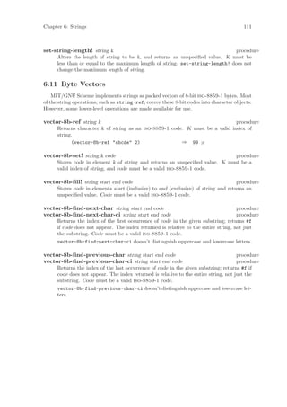 Chapter 6: Strings                                                                        111



set-string-length! string k                                                    procedure
      Alters the length of string to be k, and returns an unspeciﬁed value. K must be
      less than or equal to the maximum length of string. set-string-length! does not
      change the maximum length of string.

6.11 Byte Vectors
    MIT/GNU Scheme implements strings as packed vectors of 8-bit iso-8859-1 bytes. Most
of the string operations, such as string-ref, coerce these 8-bit codes into character objects.
However, some lower-level operations are made available for use.

vector-8b-ref string k                                                         procedure
      Returns character k of string as an iso-8859-1 code. K must be a valid index of
      string.
            (vector-8b-ref "abcde" 2)                    ⇒ 99 ;c

vector-8b-set! string k code                                                  procedure
      Stores code in element k of string and returns an unspeciﬁed value. K must be a
      valid index of string, and code must be a valid iso-8859-1 code.

vector-8b-ﬁll! string start end code                                                 procedure
      Stores code in elements start (inclusive) to end (exclusive) of string and returns an
      unspeciﬁed value. Code must be a valid iso-8859-1 code.

vector-8b-ﬁnd-next-char string start end code                                        procedure
vector-8b-ﬁnd-next-char-ci string start end code                                     procedure
      Returns the index of the ﬁrst occurrence of code in the given substring; returns #f
      if code does not appear. The index returned is relative to the entire string, not just
      the substring. Code must be a valid iso-8859-1 code.
      vector-8b-find-next-char-ci doesn’t distinguish uppercase and lowercase letters.

vector-8b-ﬁnd-previous-char string start end code                                     procedure
vector-8b-ﬁnd-previous-char-ci string start end code                                  procedure
      Returns the index of the last occurrence of code in the given substring; returns #f if
      code does not appear. The index returned is relative to the entire string, not just the
      substring. Code must be a valid iso-8859-1 code.
      vector-8b-find-previous-char-ci doesn’t distinguish uppercase and lowercase let-
      ters.
 