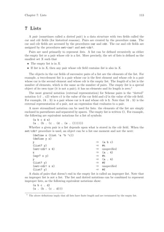Chapter 7: Lists                                                                                         113



7 Lists
   A pair (sometimes called a dotted pair) is a data structure with two ﬁelds called the
car and cdr ﬁelds (for historical reasons). Pairs are created by the procedure cons. The
car and cdr ﬁelds are accessed by the procedures car and cdr. The car and cdr ﬁelds are
assigned by the procedures set-car! and set-cdr!.
   Pairs are used primarily to represent lists. A list can be deﬁned recursively as either
the empty list or a pair whose cdr is a list. More precisely, the set of lists is deﬁned as the
smallest set X such that
  • The empty list is in X.
  • If list is in X, then any pair whose cdr ﬁeld contains list is also in X.

   The objects in the car ﬁelds of successive pairs of a list are the elements of the list. For
example, a two-element list is a pair whose car is the ﬁrst element and whose cdr is a pair
whose car is the second element and whose cdr is the empty list. The length of a list is the
number of elements, which is the same as the number of pairs. The empty list is a special
object of its own type (it is not a pair); it has no elements and its length is zero.1
   The most general notation (external representation) for Scheme pairs is the “dotted”
notation (c1 . c2) where c1 is the value of the car ﬁeld and c2 is the value of the cdr ﬁeld.
For example, (4 . 5) is a pair whose car is 4 and whose cdr is 5. Note that (4 . 5) is the
external representation of a pair, not an expression that evaluates to a pair.
   A more streamlined notation can be used for lists: the elements of the list are simply
enclosed in parentheses and separated by spaces. The empty list is written (). For example,
the following are equivalent notations for a list of symbols:
      (a b c d e)
      (a . (b . (c . (d . (e . ())))))
   Whether a given pair is a list depends upon what is stored in the cdr ﬁeld. When the
set-cdr! procedure is used, an object can be a list one moment and not the next:
      (define x (list ’a ’b ’c))
      (define y x)
      y                                                  ⇒ (a b c)
      (list? y)                                          ⇒ #t
      (set-cdr! x 4)                                     ⇒ unspeciﬁed
      x                                                  ⇒ (a . 4)
      (eqv? x y)                                         ⇒ #t
      y                                                  ⇒ (a . 4)
      (list? y)                                          ⇒ #f
      (set-cdr! x x)                                     ⇒ unspeciﬁed
      (list? y)                                          ⇒ #f
   A chain of pairs that doesn’t end in the empty list is called an improper list. Note that
an improper list is not a list. The list and dotted notations can be combined to represent
improper lists, as the following equivalent notations show:
      (a b c . d)
      (a . (b . (c . d)))
 1
     The above deﬁnitions imply that all lists have ﬁnite length and are terminated by the empty list.
 