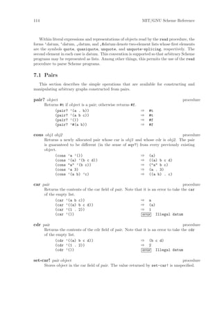 114                                                             MIT/GNU Scheme Reference



   Within literal expressions and representations of objects read by the read procedure, the
forms ’datum, ‘datum, ,datum, and ,@datum denote two-element lists whose ﬁrst elements
are the symbols quote, quasiquote, unquote, and unquote-splicing, respectively. The
second element in each case is datum. This convention is supported so that arbitrary Scheme
programs may be represented as lists. Among other things, this permits the use of the read
procedure to parse Scheme programs.

7.1 Pairs
  This section describes the simple operations that are available for constructing and
manipulating arbitrary graphs constructed from pairs.

pair? object                                                                         procedure
      Returns #t if   object is a pair; otherwise returns #f.
           (pair?     ’(a . b))                                 ⇒   #t
           (pair?     ’(a b c))                                 ⇒   #t
           (pair?     ’())                                      ⇒   #f
           (pair?     ’#(a b))                                  ⇒   #f

cons obj1 obj2                                                                   procedure
      Returns a newly allocated pair whose car is obj1 and whose cdr is obj2. The pair
      is guaranteed to be diﬀerent (in the sense of eqv?) from every previously existing
      object.
            (cons ’a ’())                                  ⇒ (a)
            (cons ’(a) ’(b c d))                           ⇒ ((a) b c d)
            (cons "a" ’(b c))                              ⇒ ("a" b c)
            (cons ’a 3)                                    ⇒ (a . 3)
            (cons ’(a b) ’c)                               ⇒ ((a b) . c)

car pair                                                                              procedure
      Returns the contents of the car ﬁeld of pair. Note that it is an error to take the car
      of the empty list.
            (car ’(a b c))                                  ⇒ a
            (car ’((a) b c d))                              ⇒ (a)
            (car ’(1 . 2))                                  ⇒ 1
            (car ’())                                        error Illegal datum

cdr pair                                                                              procedure
      Returns the contents of the cdr ﬁeld of pair. Note that it is an error to take the cdr
      of the empty list.
            (cdr ’((a) b c d))                              ⇒ (b c d)
            (cdr ’(1 . 2))                                  ⇒ 2
            (cdr ’())                                        error Illegal datum

set-car! pair object                                                               procedure
      Stores object in the car ﬁeld of pair. The value returned by set-car! is unspeciﬁed.
 