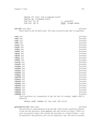 Chapter 7: Lists                                                                      115



           (define (f) (list ’not-a-constant-list))
           (define (g) ’(constant-list))
           (set-car! (f) 3)                         ⇒ unspeciﬁed
           (set-car! (g) 3)                         error Illegal datum


set-cdr! pair object                                                              procedure
     Stores object in the cdr ﬁeld of pair. The value returned by set-cdr! is unspeciﬁed.


caar pair                                                                   procedure
cadr pair                                                                   procedure
cdar pair                                                                   procedure
cddr pair                                                                   procedure
caaar pair                                                                  procedure
caadr pair                                                                  procedure
cadar pair                                                                  procedure
caddr pair                                                                  procedure
cdaar pair                                                                  procedure
cdadr pair                                                                  procedure
cddar pair                                                                  procedure
cdddr pair                                                                  procedure
caaaar pair                                                                 procedure
caaadr pair                                                                 procedure
caadar pair                                                                 procedure
caaddr pair                                                                 procedure
cadaar pair                                                                 procedure
cadadr pair                                                                 procedure
caddar pair                                                                 procedure
cadddr pair                                                                 procedure
cdaaar pair                                                                 procedure
cdaadr pair                                                                 procedure
cdadar pair                                                                 procedure
cdaddr pair                                                                 procedure
cddaar pair                                                                 procedure
cddadr pair                                                                 procedure
cdddar pair                                                                 procedure
cddddr pair                                                                 procedure
     These procedures are compositions of car and cdr; for example, caddr could be
     deﬁned by
           (define caddr (lambda (x) (car (cdr (cdr x)))))


general-car-cdr object path                                                         procedure
     This procedure is a generalization of car and cdr. Path encodes a particular sequence
     of car and cdr operations, which general-car-cdr executes on object. Path is an
     exact non-negative integer that encodes the operations in a bitwise fashion: a zero
     bit represents a cdr operation, and a one bit represents a car. The bits are executed
 