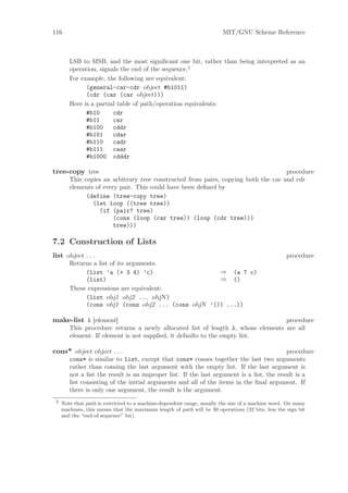 116                                                                     MIT/GNU Scheme Reference



        LSB to MSB, and the most signiﬁcant one bit, rather than being interpreted as an
        operation, signals the end of the sequence.2
        For example, the following are equivalent:
              (general-car-cdr object #b1011)
              (cdr (car (car object)))
        Here is a partial table of path/operation equivalents:
              #b10      cdr
              #b11      car
              #b100     cddr
              #b101     cdar
              #b110     cadr
              #b111     caar
              #b1000 cdddr

tree-copy tree                                                                      procedure
        This copies an arbitrary tree constructed from pairs, copying both the car and cdr
        elements of every pair. This could have been deﬁned by
              (define (tree-copy tree)
                (let loop ((tree tree))
                  (if (pair? tree)
                        (cons (loop (car tree)) (loop (cdr tree)))
                        tree)))

7.2 Construction of Lists
list object . . .                                                                                  procedure
        Returns a list of its arguments.
             (list ’a (+ 3 4) ’c)                    ⇒ (a 7 c)
             (list)                                  ⇒ ()
        These expressions are equivalent:
             (list obj1 obj2 ... objN )
             (cons obj1 (cons obj2 ... (cons objN ’()) ...))

make-list k [element]                                                             procedure
        This procedure returns a newly allocated list of length k, whose elements are all
        element. If element is not supplied, it defaults to the empty list.

cons* object object . . .                                                                 procedure
        cons* is similar to list, except that cons* conses together the last two arguments
        rather than consing the last argument with the empty list. If the last argument is
        not a list the result is an improper list. If the last argument is a list, the result is a
        list consisting of the initial arguments and all of the items in the ﬁnal argument. If
        there is only one argument, the result is the argument.
 2
     Note that path is restricted to a machine-dependent range, usually the size of a machine word. On many
     machines, this means that the maximum length of path will be 30 operations (32 bits, less the sign bit
     and the “end-of-sequence” bit).
 