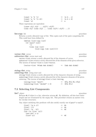 Chapter 7: Lists                                                                        117



           (cons* ’a ’b ’c)                                 ⇒    (a b . c)
           (cons* ’a ’b ’(c d))                             ⇒    (a b c d)
           (cons* ’a)                                       ⇒    a
     These expressions are equivalent:
           (cons* obj1 obj2 ... objN-1 objN )
           (cons obj1 (cons obj2 ... (cons objN-1 objN ) ...))

list-copy list                                                                     procedure
     Returns a newly allocated copy of list. This copies each of the pairs comprising list.
     This could have been deﬁned by
           (define (list-copy list)
             (if (null? list)
                 ’()
                 (cons (car list)
                       (list-copy (cdr list)))))

vector->list vector                                                                 procedure
subvector->list vector start end                                                    procedure
     vector->list returns a newly allocated list of the elements of vector.
     subvector->list returns a newly allocated list of the elements of the given subvector.
     The inverse of vector->list is list->vector.
           (vector->list ’#(dah dah didah))                 ⇒ (dah dah didah)


string->list string                                                                procedure
substring->list string start end                                                   procedure
     string->list returns a newly allocated list of the character elements of string.
     substring->list returns a newly allocated list of the character elements of the given
     substring. The inverse of string->list is list->string.
           (string->list "abcd")                           ⇒ (#a #b #c #d)
           (substring->list "abcdef" 1 3)                  ⇒ (#b #c)


7.3 Selecting List Components
list? object                                                                          procedure
     Returns #t if object is a list, otherwise returns #f. By deﬁnition, all lists have ﬁnite
     length and are terminated by the empty list. This procedure returns an answer even
     for circular structures.
     Any object satisfying this predicate will also satisfy exactly one of pair? or null?.
          (list? ’(a b c))                                    ⇒ #t
          (list? ’())                                         ⇒ #t
          (list? ’(a . b))                                    ⇒ #f
          (let ((x (list ’a)))
            (set-cdr! x x)
            (list? x))                                        ⇒ #f
 