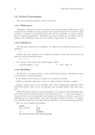 10                                                            MIT/GNU Scheme Reference



1.3 Lexical Conventions
     This section describes Scheme’s lexical conventions.

1.3.1 Whitespace
    Whitespace characters are spaces, newlines, tabs, and page breaks. Whitespace is used
to improve the readability of your programs and to separate tokens from each other, when
necessary. (A token is an indivisible lexical unit such as an identiﬁer or number.) White-
space is otherwise insigniﬁcant. Whitespace may occur between any two tokens, but not
within a token. Whitespace may also occur inside a string, where it is signiﬁcant.

1.3.2 Delimiters
   All whitespace characters are delimiters. In addition, the following characters act as
delimiters:
       (   )   ;   "   ’   ‘   |
   Finally, these next characters act as delimiters, despite the fact that Scheme does not
deﬁne any special meaning for them:
       [   ]   {   }
     For example, if the value of the variable name is "max":
        (list"Hi"name(+ 1 2))                            ⇒ ("Hi" "max" 3)

1.3.3 Identiﬁers
    An identiﬁer is a sequence of one or more non-delimiter characters. Identiﬁers are used
in several ways in Scheme programs:
 • An identiﬁer can be used as a variable or as a syntactic keyword.
 • When an identiﬁer appears as a literal or within a literal, it denotes a symbol.
  Scheme accepts most of the identiﬁers that other programming languages allow.
MIT/GNU Scheme allows all of the identiﬁers that standard Scheme does, plus many
more.
   MIT/GNU Scheme deﬁnes a potential identiﬁer to be a sequence of non-delimiter char-
acters that does not begin with either of the characters ‘#’ or ‘,’. Any such sequence of
characters that is not a syntactically valid number (see Chapter 4 [Numbers], page 61) is
considered to be a valid identiﬁer. Note that, although it is legal for ‘#’ and ‘,’ to appear
in an identiﬁer (other than in the ﬁrst character position), it is poor programming practice.
     Here are some examples of identiﬁers:
       lambda             q
       list->vector       soup
       +                  V17a
       <=?                a34kTMNs
       the-word-recursion-has-many-meanings
 