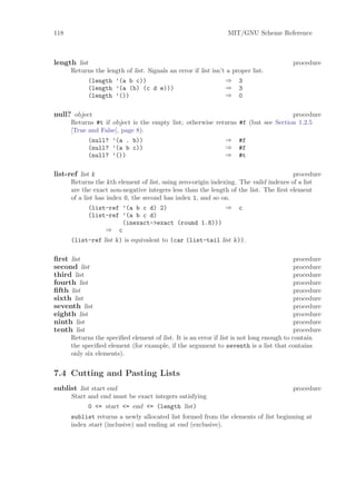 118                                                              MIT/GNU Scheme Reference



length list                                                                             procedure
      Returns the length of list. Signals an error if list isn’t a proper list.
           (length ’(a b c))                                    ⇒ 3
           (length ’(a (b) (c d e)))                            ⇒ 3
           (length ’())                                         ⇒ 0

null? object                                                                           procedure
      Returns #t if object is the empty list; otherwise returns      #f (but see Section 1.2.5
      [True and False], page 8).
            (null? ’(a . b))                               ⇒         #f
            (null? ’(a b c))                               ⇒         #f
            (null? ’())                                    ⇒         #t

list-ref list k                                                                       procedure
      Returns the kth element of list, using zero-origin indexing. The valid indexes of a list
      are the exact non-negative integers less than the length of the list. The ﬁrst element
      of a list has index 0, the second has index 1, and so on.
             (list-ref ’(a b c d) 2)                          ⇒ c
             (list-ref ’(a b c d)
                         (inexact->exact (round 1.8)))
                    ⇒ c
      (list-ref list k) is equivalent to (car (list-tail list k)).

ﬁrst list                                                                                 procedure
second list                                                                               procedure
third list                                                                                procedure
fourth list                                                                               procedure
ﬁfth list                                                                                 procedure
sixth list                                                                                procedure
seventh list                                                                              procedure
eighth list                                                                               procedure
ninth list                                                                                procedure
tenth list                                                                                procedure
      Returns the speciﬁed element of list. It is an error if list is not long enough to contain
      the speciﬁed element (for example, if the argument to seventh is a list that contains
      only six elements).


7.4 Cutting and Pasting Lists
sublist list start end                                                                  procedure
      Start and end must be exact integers satisfying
            0 <= start <= end <= (length list)
      sublist returns a newly allocated list formed from the elements of list beginning at
      index start (inclusive) and ending at end (exclusive).
 