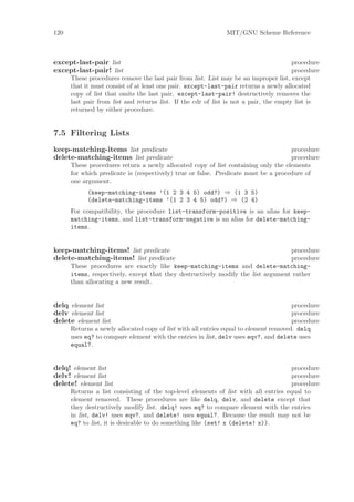 120                                                           MIT/GNU Scheme Reference



except-last-pair list                                                                  procedure
except-last-pair! list                                                                 procedure
      These procedures remove the last pair from list. List may be an improper list, except
      that it must consist of at least one pair. except-last-pair returns a newly allocated
      copy of list that omits the last pair. except-last-pair! destructively removes the
      last pair from list and returns list. If the cdr of list is not a pair, the empty list is
      returned by either procedure.


7.5 Filtering Lists
keep-matching-items list predicate                                                  procedure
delete-matching-items list predicate                                                procedure
      These procedures return a newly allocated copy of list containing only the elements
      for which predicate is (respectively) true or false. Predicate must be a procedure of
      one argument.
            (keep-matching-items ’(1 2 3 4 5) odd?) ⇒ (1 3 5)
            (delete-matching-items ’(1 2 3 4 5) odd?) ⇒ (2 4)
      For compatibility, the procedure list-transform-positive is an alias for keep-
      matching-items, and list-transform-negative is an alias for delete-matching-
      items.


keep-matching-items! list predicate                                               procedure
delete-matching-items! list predicate                                             procedure
      These procedures are exactly like keep-matching-items and delete-matching-
      items, respectively, except that they destructively modify the list argument rather
      than allocating a new result.


delq element list                                                                     procedure
delv element list                                                                     procedure
delete element list                                                                   procedure
      Returns a newly allocated copy of list with all entries equal to element removed. delq
      uses eq? to compare element with the entries in list, delv uses eqv?, and delete uses
      equal?.


delq! element list                                                                   procedure
delv! element list                                                                   procedure
delete! element list                                                                 procedure
      Returns a list consisting of the top-level elements of list with all entries equal to
      element removed. These procedures are like delq, delv, and delete except that
      they destructively modify list. delq! uses eq? to compare element with the entries
      in list, delv! uses eqv?, and delete! uses equal?. Because the result may not be
      eq? to list, it is desirable to do something like (set! x (delete! x)).
 