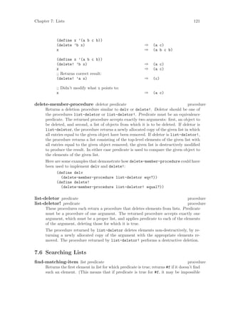 Chapter 7: Lists                                                                          121



           (define x ’(a b c b))
           (delete ’b x)                                     ⇒    (a c)
           x                                                 ⇒    (a b c b)

           (define x ’(a b c b))
           (delete! ’b x)                                    ⇒    (a c)
           x                                                 ⇒    (a c)
           ;; Returns correct result:
           (delete! ’a x)                                    ⇒    (c)

           ;; Didn’t modify what x points to:
           x                                                 ⇒    (a c)

delete-member-procedure deletor predicate                                             procedure
     Returns a deletion procedure similar to delv or delete!. Deletor should be one of
     the procedures list-deletor or list-deletor!. Predicate must be an equivalence
     predicate. The returned procedure accepts exactly two arguments: ﬁrst, an object to
     be deleted, and second, a list of objects from which it is to be deleted. If deletor is
     list-deletor, the procedure returns a newly allocated copy of the given list in which
     all entries equal to the given object have been removed. If deletor is list-deletor!,
     the procedure returns a list consisting of the top-level elements of the given list with
     all entries equal to the given object removed; the given list is destructively modiﬁed
     to produce the result. In either case predicate is used to compare the given object to
     the elements of the given list.
     Here are some examples that demonstrate how delete-member-procedure could have
     been used to implement delv and delete!:
           (define delv
             (delete-member-procedure list-deletor eqv?))
           (define delete!
             (delete-member-procedure list-deletor! equal?))

list-deletor predicate                                                             procedure
list-deletor! predicate                                                            procedure
     These procedures each return a procedure that deletes elements from lists. Predicate
     must be a procedure of one argument. The returned procedure accepts exactly one
     argument, which must be a proper list, and applies predicate to each of the elements
     of the argument, deleting those for which it is true.
     The procedure returned by list-deletor deletes elements non-destructively, by re-
     turning a newly allocated copy of the argument with the appropriate elements re-
     moved. The procedure returned by list-deletor! performs a destructive deletion.


7.6 Searching Lists
ﬁnd-matching-item list predicate                                                        procedure
     Returns the ﬁrst element in list for which predicate is true; returns #f if it doesn’t ﬁnd
     such an element. (This means that if predicate is true for #f, it may be impossible
 