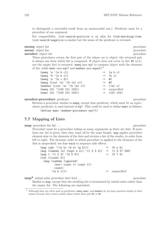 122                                                                     MIT/GNU Scheme Reference



        to distinguish a successful result from an unsuccessful one.) Predicate must be a
        procedure of one argument.
        For compatibility, list-search-positive is an alias for find-matching-item.
        list-search-negative is similar but the sense of the predicate is reversed.

memq object list                                                                       procedure
memv object list                                                                       procedure
member object list                                                                     procedure
        These procedures return the ﬁrst pair of list whose car is object; the returned pair
        is always one from which list is composed. If object does not occur in list, #f (n.b.:
        not the empty list) is returned. memq uses eq? to compare object with the elements
        of list, while memv uses eqv? and member uses equal?.3
                (memq ’a ’(a b c))                            ⇒ (a b c)
                (memq ’b ’(a b c))                            ⇒ (b c)
                (memq ’a ’(b c d))                            ⇒ #f
                (memq (list ’a) ’(b (a) c))                   ⇒ #f
                (member (list ’a) ’(b (a) c))                 ⇒ ((a) c)
                (memq 101 ’(100 101 102))                     ⇒ unspeciﬁed
                (memv 101 ’(100 101 102))                     ⇒ (101 102)

member-procedure predicate                                                             procedure
        Returns a procedure similar to memq, except that predicate, which must be an equiv-
        alence predicate, is used instead of eq?. This could be used to deﬁne memv as follows:
              (define memv (member-procedure eqv?))

7.7 Mapping of Lists
map procedure list list . . .                                                              procedure
        Procedure must be a procedure taking as many arguments as there are lists. If more
        than one list is given, then they must all be the same length. map applies procedure
        element-wise to the elements of the lists and returns a list of the results, in order from
        left to right. The dynamic order in which procedure is applied to the elements of the
        lists is unspeciﬁed; use for-each to sequence side eﬀects.
                (map cadr ’((a b) (d e) (g h)))                     ⇒ (b e h)
                (map (lambda (n) (expt n n)) ’(1 2 3 4)) ⇒ (1 4 27 256)
                (map + ’(1 2 3) ’(4 5 6))                           ⇒ (5 7 9)
                (let ((count 0))
                  (map (lambda (ignored)
                          (set! count (+ count 1))
                          count)
                        ’(a b c)))                                  ⇒ unspeciﬁed

map* initial-value procedure list1 list2 . . .                                            procedure
        Similar to map, except that the resulting list is terminated by initial-value rather than
        the empty list. The following are equivalent:
 3
     Although they are often used as predicates, memq, memv, and member do not have question marks in their
     names because they return useful values rather than just #t or #f.
 