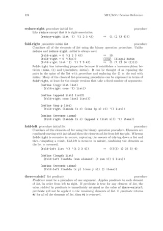 124                                                            MIT/GNU Scheme Reference



reduce-right procedure initial list                                                   procedure
      Like reduce except that it is right-associative.
            (reduce-right list ’() ’(1 2 3 4))                ⇒    (1 (2 (3 4)))

fold-right procedure initial list                                                     procedure
      Combines all of the elements of list using the binary operation procedure. Unlike
      reduce and reduce-right, initial is always used:
             (fold-right + 0 ’(1 2 3 4))                      ⇒ 10
             (fold-right + 0 ’(foo))                           error Illegal datum
             (fold-right list ’() ’(1 2 3 4))                 ⇒ (1 (2 (3 (4 ()))))
      Fold-right has interesting properties because it establishes a homomorphism be-
      tween (cons, ()) and (procedure, initial). It can be thought of as replacing the
      pairs in the spine of the list with procedure and replacing the () at the end with
      initial. Many of the classical list-processing procedures can be expressed in terms of
      fold-right, at least for the simple versions that take a ﬁxed number of arguments:
             (define (copy-list list)
               (fold-right cons ’() list))

            (define (append list1 list2)
              (fold-right cons list2 list1))

            (define (map p list)
              (fold-right (lambda (x r) (cons (p x) r)) ’() list))

            (define (reverse items)
              (fold-right (lambda (x r) (append r (list x))) ’() items))

fold-left procedure initial list                                                        procedure
      Combines all the elements of list using the binary operation procedure. Elements are
      combined starting with initial and then the elements of list from left to right. Whereas
      fold-right is recursive in nature, capturing the essence of cdr-ing down a list and
      then computing a result, fold-left is iterative in nature, combining the elements as
      the list is traversed.
             (fold-left list ’() ’(1 2 3 4))                  ⇒ ((((() 1) 2) 3) 4)

            (define (length list)
              (fold-left (lambda (sum element) (+ sum 1)) 0 list))

            (define (reverse items)
              (fold-left (lambda (x y) (cons y x)) () items))

there-exists? list predicate                                                          procedure
      Predicate must be a procedure of one argument. Applies predicate to each element
      of list, in order from left to right. If predicate is true for any element of list, the
      value yielded by predicate is immediately returned as the value of there-exists?;
      predicate will not be applied to the remaining elements of list. If predicate returns
      #f for all of the elements of list, then #f is returned.
 